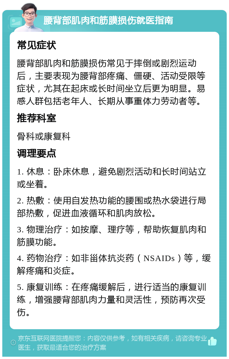 腰背部肌肉和筋膜损伤就医指南 常见症状 腰背部肌肉和筋膜损伤常见于摔倒或剧烈运动后，主要表现为腰背部疼痛、僵硬、活动受限等症状，尤其在起床或长时间坐立后更为明显。易感人群包括老年人、长期从事重体力劳动者等。 推荐科室 骨科或康复科 调理要点 1. 休息：卧床休息，避免剧烈活动和长时间站立或坐着。 2. 热敷：使用自发热功能的腰围或热水袋进行局部热敷，促进血液循环和肌肉放松。 3. 物理治疗：如按摩、理疗等，帮助恢复肌肉和筋膜功能。 4. 药物治疗：如非甾体抗炎药（NSAIDs）等，缓解疼痛和炎症。 5. 康复训练：在疼痛缓解后，进行适当的康复训练，增强腰背部肌肉力量和灵活性，预防再次受伤。