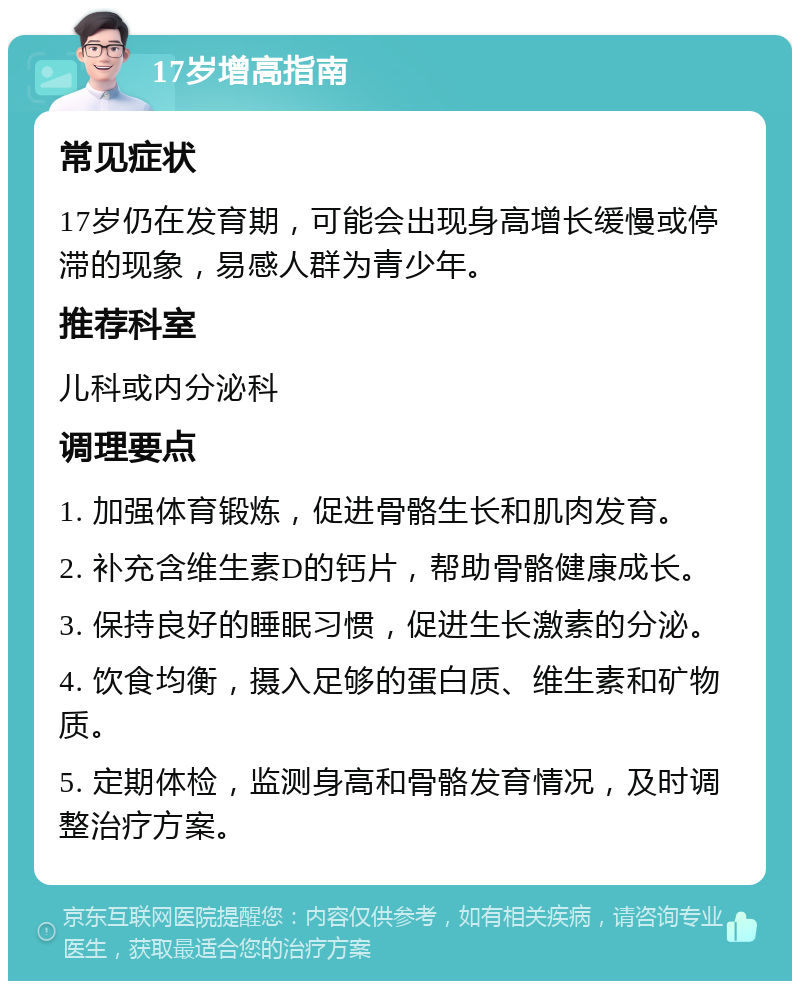 17岁增高指南 常见症状 17岁仍在发育期，可能会出现身高增长缓慢或停滞的现象，易感人群为青少年。 推荐科室 儿科或内分泌科 调理要点 1. 加强体育锻炼，促进骨骼生长和肌肉发育。 2. 补充含维生素D的钙片，帮助骨骼健康成长。 3. 保持良好的睡眠习惯，促进生长激素的分泌。 4. 饮食均衡，摄入足够的蛋白质、维生素和矿物质。 5. 定期体检，监测身高和骨骼发育情况，及时调整治疗方案。