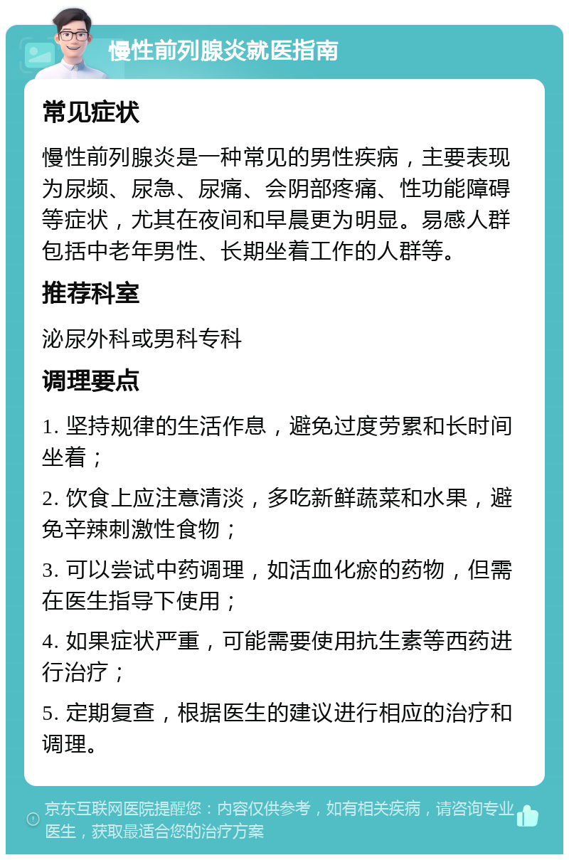 慢性前列腺炎就医指南 常见症状 慢性前列腺炎是一种常见的男性疾病，主要表现为尿频、尿急、尿痛、会阴部疼痛、性功能障碍等症状，尤其在夜间和早晨更为明显。易感人群包括中老年男性、长期坐着工作的人群等。 推荐科室 泌尿外科或男科专科 调理要点 1. 坚持规律的生活作息，避免过度劳累和长时间坐着； 2. 饮食上应注意清淡，多吃新鲜蔬菜和水果，避免辛辣刺激性食物； 3. 可以尝试中药调理，如活血化瘀的药物，但需在医生指导下使用； 4. 如果症状严重，可能需要使用抗生素等西药进行治疗； 5. 定期复查，根据医生的建议进行相应的治疗和调理。