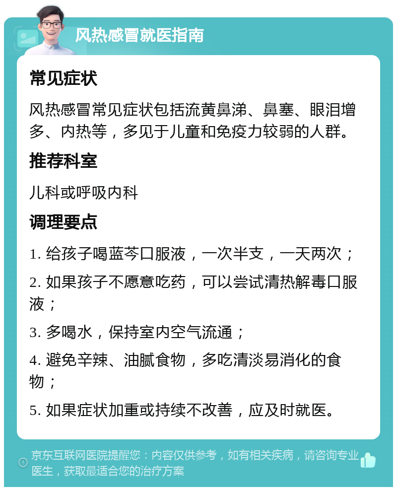 风热感冒就医指南 常见症状 风热感冒常见症状包括流黄鼻涕、鼻塞、眼泪增多、内热等，多见于儿童和免疫力较弱的人群。 推荐科室 儿科或呼吸内科 调理要点 1. 给孩子喝蓝芩口服液，一次半支，一天两次； 2. 如果孩子不愿意吃药，可以尝试清热解毒口服液； 3. 多喝水，保持室内空气流通； 4. 避免辛辣、油腻食物，多吃清淡易消化的食物； 5. 如果症状加重或持续不改善，应及时就医。