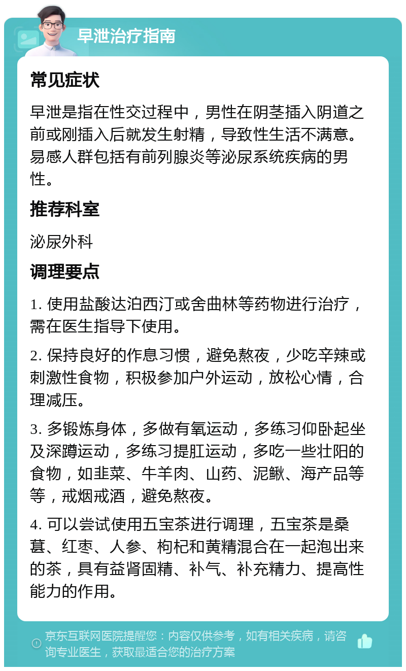 早泄治疗指南 常见症状 早泄是指在性交过程中，男性在阴茎插入阴道之前或刚插入后就发生射精，导致性生活不满意。易感人群包括有前列腺炎等泌尿系统疾病的男性。 推荐科室 泌尿外科 调理要点 1. 使用盐酸达泊西汀或舍曲林等药物进行治疗，需在医生指导下使用。 2. 保持良好的作息习惯，避免熬夜，少吃辛辣或刺激性食物，积极参加户外运动，放松心情，合理减压。 3. 多锻炼身体，多做有氧运动，多练习仰卧起坐及深蹲运动，多练习提肛运动，多吃一些壮阳的食物，如韭菜、牛羊肉、山药、泥鳅、海产品等等，戒烟戒酒，避免熬夜。 4. 可以尝试使用五宝茶进行调理，五宝茶是桑葚、红枣、人参、枸杞和黄精混合在一起泡出来的茶，具有益肾固精、补气、补充精力、提高性能力的作用。