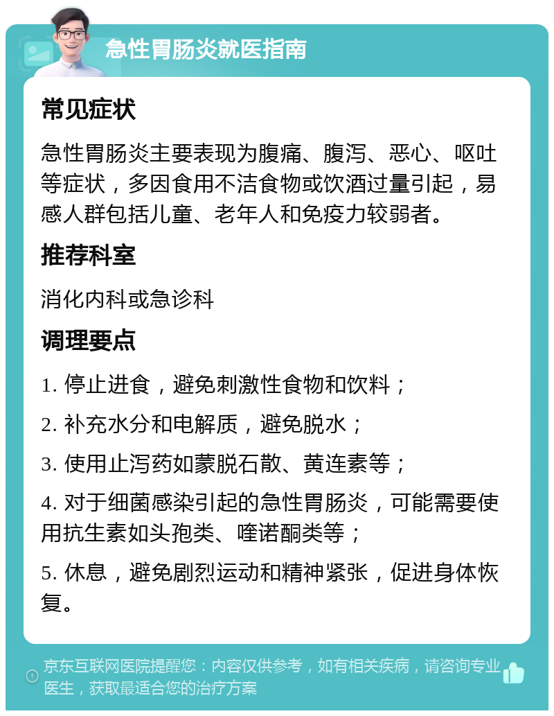 急性胃肠炎就医指南 常见症状 急性胃肠炎主要表现为腹痛、腹泻、恶心、呕吐等症状，多因食用不洁食物或饮酒过量引起，易感人群包括儿童、老年人和免疫力较弱者。 推荐科室 消化内科或急诊科 调理要点 1. 停止进食，避免刺激性食物和饮料； 2. 补充水分和电解质，避免脱水； 3. 使用止泻药如蒙脱石散、黄连素等； 4. 对于细菌感染引起的急性胃肠炎，可能需要使用抗生素如头孢类、喹诺酮类等； 5. 休息，避免剧烈运动和精神紧张，促进身体恢复。