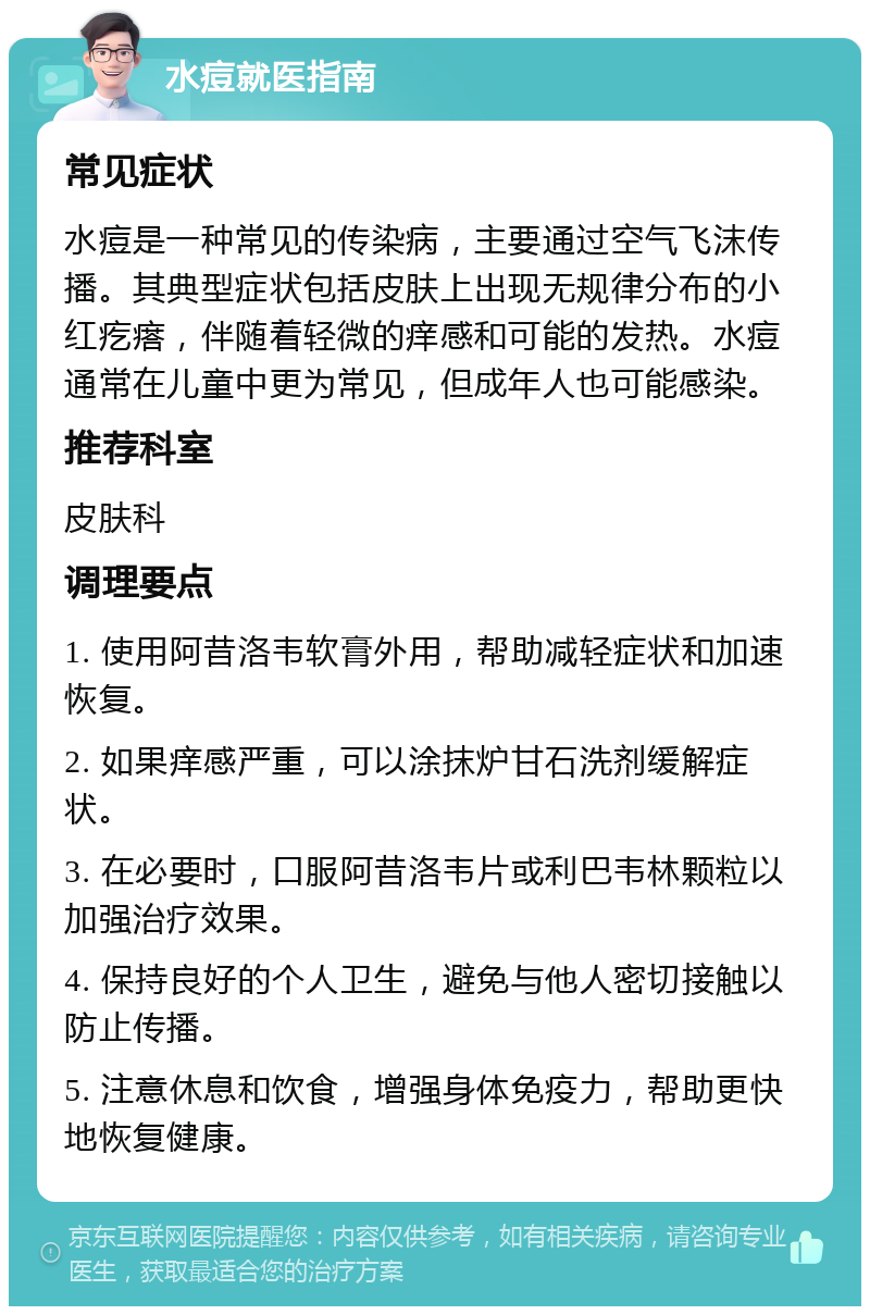 水痘就医指南 常见症状 水痘是一种常见的传染病，主要通过空气飞沫传播。其典型症状包括皮肤上出现无规律分布的小红疙瘩，伴随着轻微的痒感和可能的发热。水痘通常在儿童中更为常见，但成年人也可能感染。 推荐科室 皮肤科 调理要点 1. 使用阿昔洛韦软膏外用，帮助减轻症状和加速恢复。 2. 如果痒感严重，可以涂抹炉甘石洗剂缓解症状。 3. 在必要时，口服阿昔洛韦片或利巴韦林颗粒以加强治疗效果。 4. 保持良好的个人卫生，避免与他人密切接触以防止传播。 5. 注意休息和饮食，增强身体免疫力，帮助更快地恢复健康。