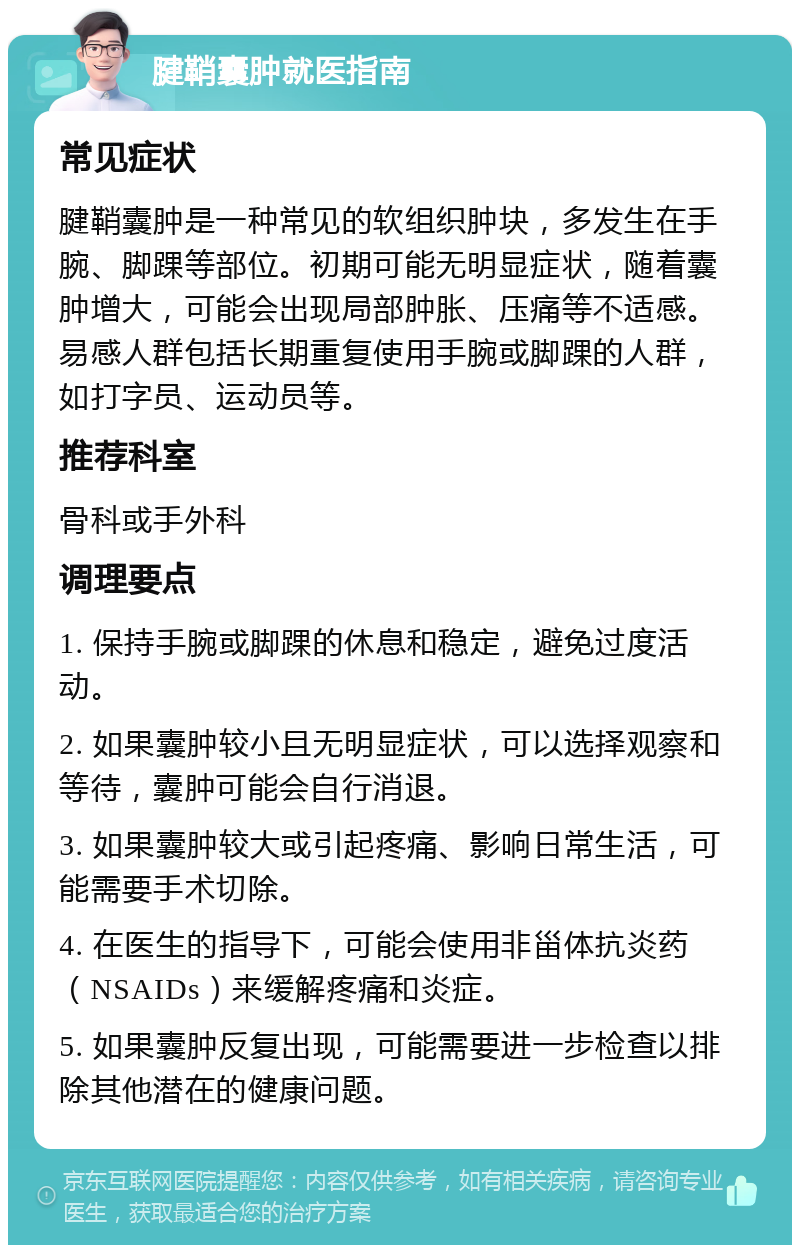 腱鞘囊肿就医指南 常见症状 腱鞘囊肿是一种常见的软组织肿块，多发生在手腕、脚踝等部位。初期可能无明显症状，随着囊肿增大，可能会出现局部肿胀、压痛等不适感。易感人群包括长期重复使用手腕或脚踝的人群，如打字员、运动员等。 推荐科室 骨科或手外科 调理要点 1. 保持手腕或脚踝的休息和稳定，避免过度活动。 2. 如果囊肿较小且无明显症状，可以选择观察和等待，囊肿可能会自行消退。 3. 如果囊肿较大或引起疼痛、影响日常生活，可能需要手术切除。 4. 在医生的指导下，可能会使用非甾体抗炎药（NSAIDs）来缓解疼痛和炎症。 5. 如果囊肿反复出现，可能需要进一步检查以排除其他潜在的健康问题。