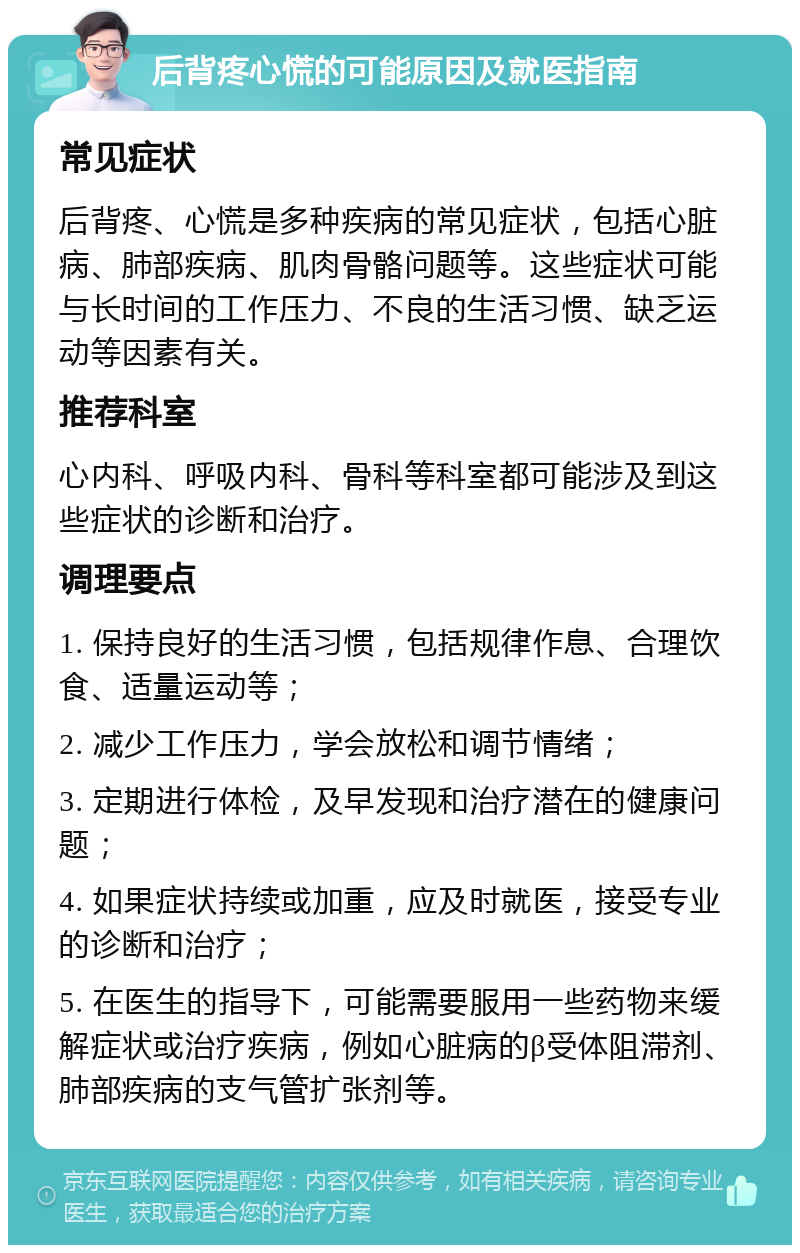 后背疼心慌的可能原因及就医指南 常见症状 后背疼、心慌是多种疾病的常见症状，包括心脏病、肺部疾病、肌肉骨骼问题等。这些症状可能与长时间的工作压力、不良的生活习惯、缺乏运动等因素有关。 推荐科室 心内科、呼吸内科、骨科等科室都可能涉及到这些症状的诊断和治疗。 调理要点 1. 保持良好的生活习惯，包括规律作息、合理饮食、适量运动等； 2. 减少工作压力，学会放松和调节情绪； 3. 定期进行体检，及早发现和治疗潜在的健康问题； 4. 如果症状持续或加重，应及时就医，接受专业的诊断和治疗； 5. 在医生的指导下，可能需要服用一些药物来缓解症状或治疗疾病，例如心脏病的β受体阻滞剂、肺部疾病的支气管扩张剂等。