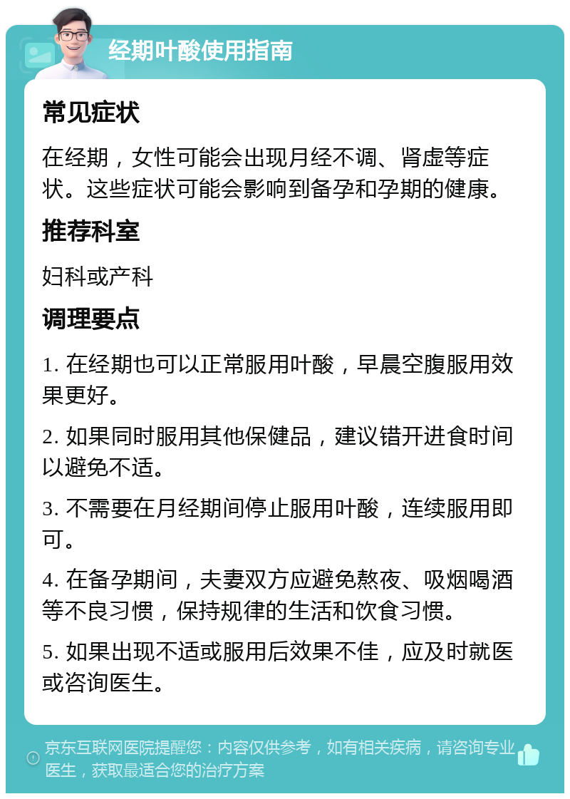 经期叶酸使用指南 常见症状 在经期，女性可能会出现月经不调、肾虚等症状。这些症状可能会影响到备孕和孕期的健康。 推荐科室 妇科或产科 调理要点 1. 在经期也可以正常服用叶酸，早晨空腹服用效果更好。 2. 如果同时服用其他保健品，建议错开进食时间以避免不适。 3. 不需要在月经期间停止服用叶酸，连续服用即可。 4. 在备孕期间，夫妻双方应避免熬夜、吸烟喝酒等不良习惯，保持规律的生活和饮食习惯。 5. 如果出现不适或服用后效果不佳，应及时就医或咨询医生。