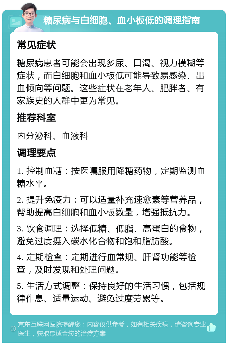 糖尿病与白细胞、血小板低的调理指南 常见症状 糖尿病患者可能会出现多尿、口渴、视力模糊等症状，而白细胞和血小板低可能导致易感染、出血倾向等问题。这些症状在老年人、肥胖者、有家族史的人群中更为常见。 推荐科室 内分泌科、血液科 调理要点 1. 控制血糖：按医嘱服用降糖药物，定期监测血糖水平。 2. 提升免疫力：可以适量补充速愈素等营养品，帮助提高白细胞和血小板数量，增强抵抗力。 3. 饮食调理：选择低糖、低脂、高蛋白的食物，避免过度摄入碳水化合物和饱和脂肪酸。 4. 定期检查：定期进行血常规、肝肾功能等检查，及时发现和处理问题。 5. 生活方式调整：保持良好的生活习惯，包括规律作息、适量运动、避免过度劳累等。