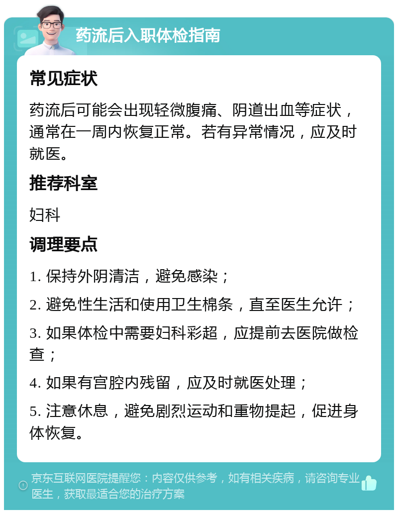 药流后入职体检指南 常见症状 药流后可能会出现轻微腹痛、阴道出血等症状，通常在一周内恢复正常。若有异常情况，应及时就医。 推荐科室 妇科 调理要点 1. 保持外阴清洁，避免感染； 2. 避免性生活和使用卫生棉条，直至医生允许； 3. 如果体检中需要妇科彩超，应提前去医院做检查； 4. 如果有宫腔内残留，应及时就医处理； 5. 注意休息，避免剧烈运动和重物提起，促进身体恢复。