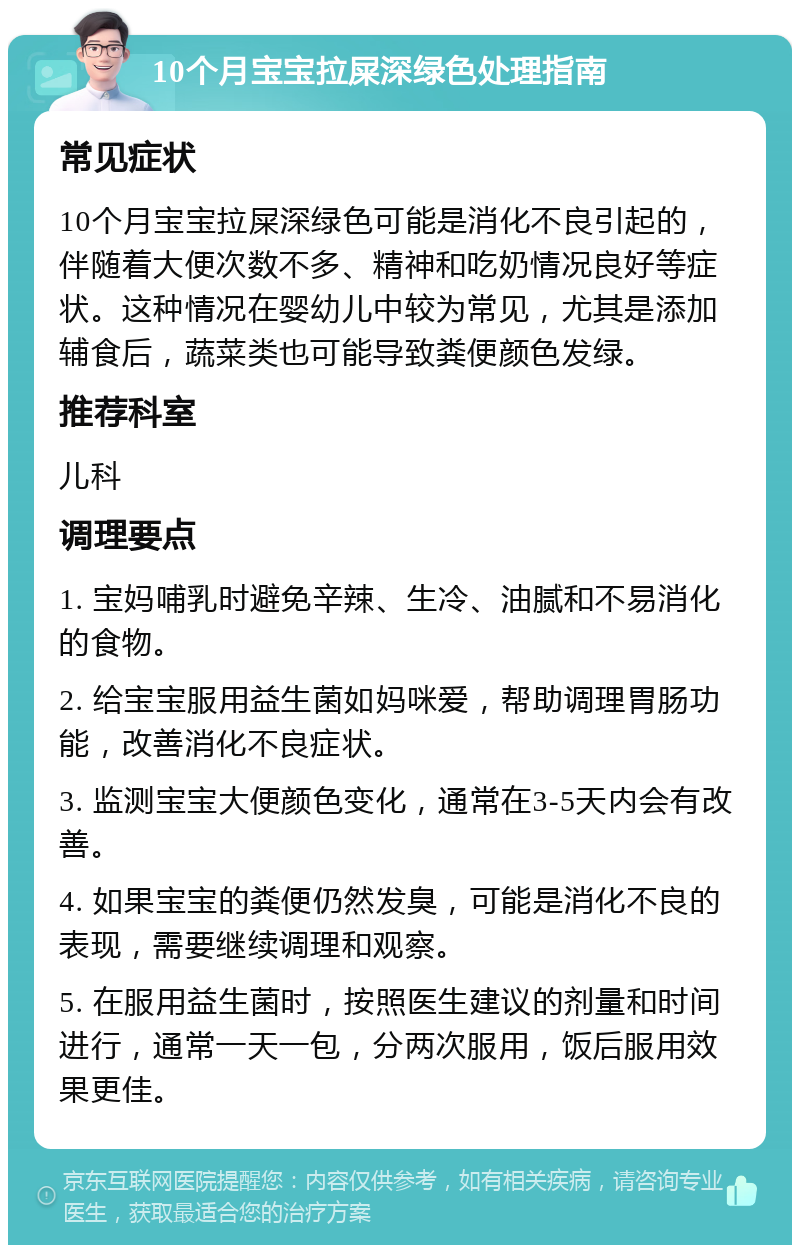 10个月宝宝拉屎深绿色处理指南 常见症状 10个月宝宝拉屎深绿色可能是消化不良引起的，伴随着大便次数不多、精神和吃奶情况良好等症状。这种情况在婴幼儿中较为常见，尤其是添加辅食后，蔬菜类也可能导致粪便颜色发绿。 推荐科室 儿科 调理要点 1. 宝妈哺乳时避免辛辣、生冷、油腻和不易消化的食物。 2. 给宝宝服用益生菌如妈咪爱，帮助调理胃肠功能，改善消化不良症状。 3. 监测宝宝大便颜色变化，通常在3-5天内会有改善。 4. 如果宝宝的粪便仍然发臭，可能是消化不良的表现，需要继续调理和观察。 5. 在服用益生菌时，按照医生建议的剂量和时间进行，通常一天一包，分两次服用，饭后服用效果更佳。