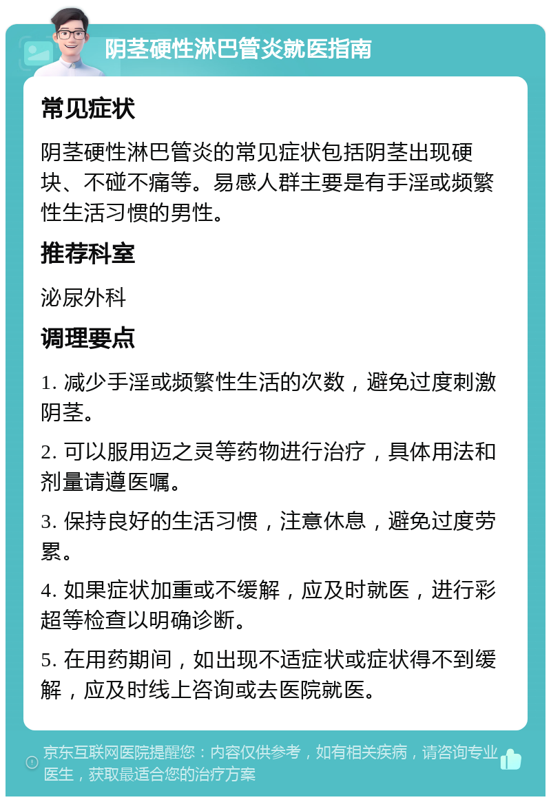 阴茎硬性淋巴管炎就医指南 常见症状 阴茎硬性淋巴管炎的常见症状包括阴茎出现硬块、不碰不痛等。易感人群主要是有手淫或频繁性生活习惯的男性。 推荐科室 泌尿外科 调理要点 1. 减少手淫或频繁性生活的次数，避免过度刺激阴茎。 2. 可以服用迈之灵等药物进行治疗，具体用法和剂量请遵医嘱。 3. 保持良好的生活习惯，注意休息，避免过度劳累。 4. 如果症状加重或不缓解，应及时就医，进行彩超等检查以明确诊断。 5. 在用药期间，如出现不适症状或症状得不到缓解，应及时线上咨询或去医院就医。