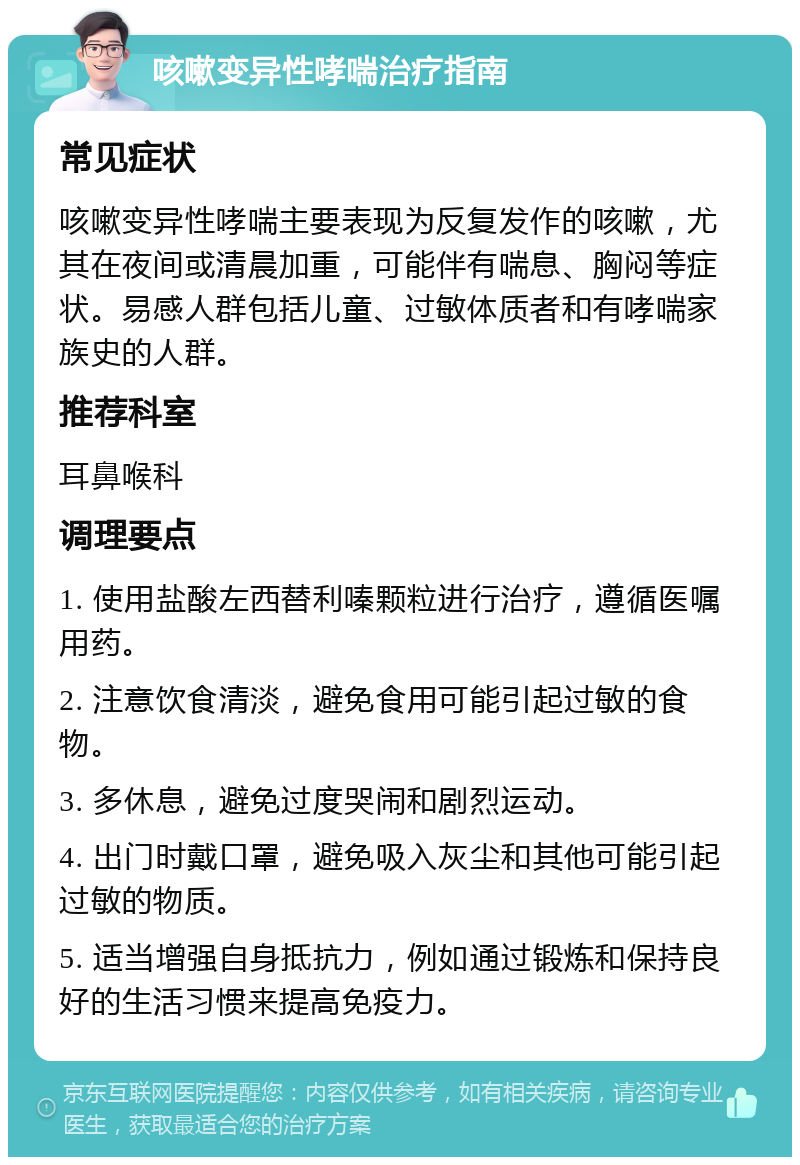 咳嗽变异性哮喘治疗指南 常见症状 咳嗽变异性哮喘主要表现为反复发作的咳嗽，尤其在夜间或清晨加重，可能伴有喘息、胸闷等症状。易感人群包括儿童、过敏体质者和有哮喘家族史的人群。 推荐科室 耳鼻喉科 调理要点 1. 使用盐酸左西替利嗪颗粒进行治疗，遵循医嘱用药。 2. 注意饮食清淡，避免食用可能引起过敏的食物。 3. 多休息，避免过度哭闹和剧烈运动。 4. 出门时戴口罩，避免吸入灰尘和其他可能引起过敏的物质。 5. 适当增强自身抵抗力，例如通过锻炼和保持良好的生活习惯来提高免疫力。