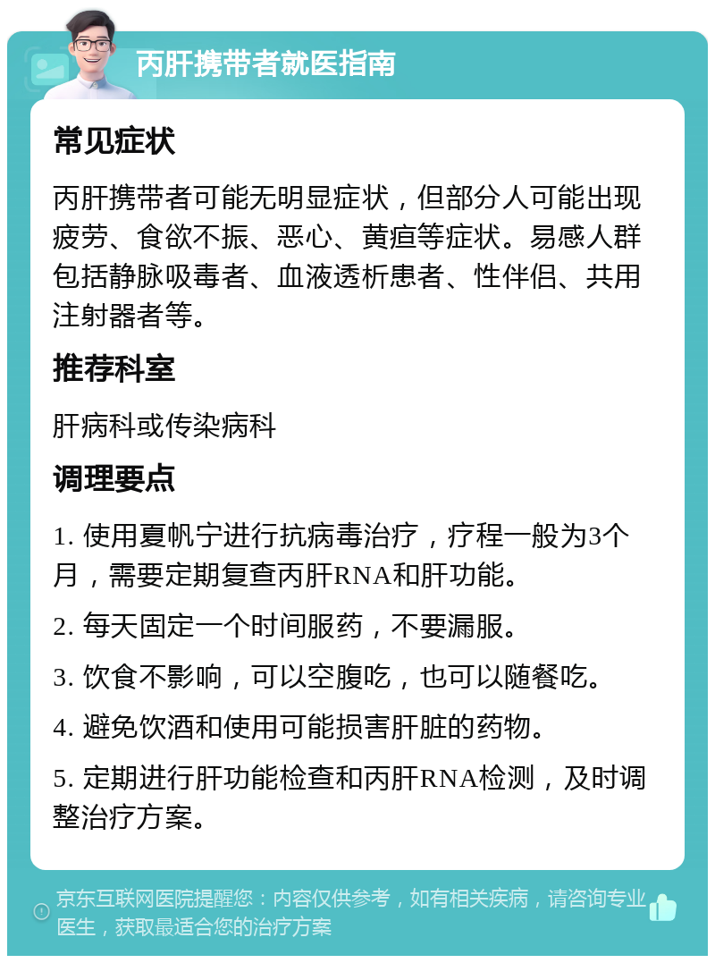 丙肝携带者就医指南 常见症状 丙肝携带者可能无明显症状，但部分人可能出现疲劳、食欲不振、恶心、黄疸等症状。易感人群包括静脉吸毒者、血液透析患者、性伴侣、共用注射器者等。 推荐科室 肝病科或传染病科 调理要点 1. 使用夏帆宁进行抗病毒治疗，疗程一般为3个月，需要定期复查丙肝RNA和肝功能。 2. 每天固定一个时间服药，不要漏服。 3. 饮食不影响，可以空腹吃，也可以随餐吃。 4. 避免饮酒和使用可能损害肝脏的药物。 5. 定期进行肝功能检查和丙肝RNA检测，及时调整治疗方案。