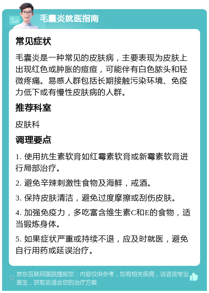 毛囊炎就医指南 常见症状 毛囊炎是一种常见的皮肤病，主要表现为皮肤上出现红色或肿胀的痘痘，可能伴有白色脓头和轻微疼痛。易感人群包括长期接触污染环境、免疫力低下或有慢性皮肤病的人群。 推荐科室 皮肤科 调理要点 1. 使用抗生素软膏如红霉素软膏或新霉素软膏进行局部治疗。 2. 避免辛辣刺激性食物及海鲜，戒酒。 3. 保持皮肤清洁，避免过度摩擦或刮伤皮肤。 4. 加强免疫力，多吃富含维生素C和E的食物，适当锻炼身体。 5. 如果症状严重或持续不退，应及时就医，避免自行用药或延误治疗。