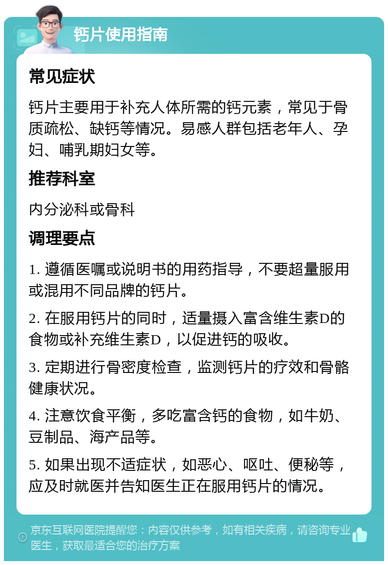 钙片使用指南 常见症状 钙片主要用于补充人体所需的钙元素，常见于骨质疏松、缺钙等情况。易感人群包括老年人、孕妇、哺乳期妇女等。 推荐科室 内分泌科或骨科 调理要点 1. 遵循医嘱或说明书的用药指导，不要超量服用或混用不同品牌的钙片。 2. 在服用钙片的同时，适量摄入富含维生素D的食物或补充维生素D，以促进钙的吸收。 3. 定期进行骨密度检查，监测钙片的疗效和骨骼健康状况。 4. 注意饮食平衡，多吃富含钙的食物，如牛奶、豆制品、海产品等。 5. 如果出现不适症状，如恶心、呕吐、便秘等，应及时就医并告知医生正在服用钙片的情况。