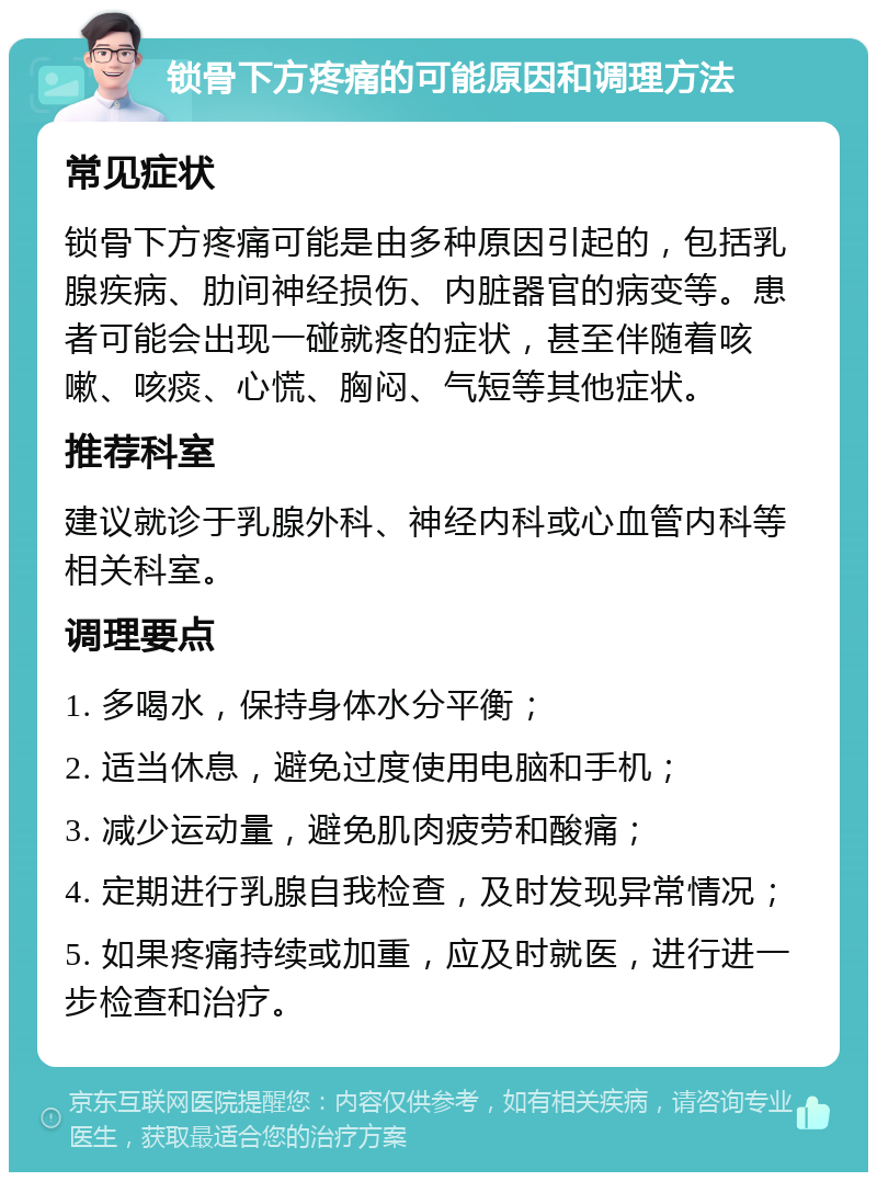 锁骨下方疼痛的可能原因和调理方法 常见症状 锁骨下方疼痛可能是由多种原因引起的，包括乳腺疾病、肋间神经损伤、内脏器官的病变等。患者可能会出现一碰就疼的症状，甚至伴随着咳嗽、咳痰、心慌、胸闷、气短等其他症状。 推荐科室 建议就诊于乳腺外科、神经内科或心血管内科等相关科室。 调理要点 1. 多喝水，保持身体水分平衡； 2. 适当休息，避免过度使用电脑和手机； 3. 减少运动量，避免肌肉疲劳和酸痛； 4. 定期进行乳腺自我检查，及时发现异常情况； 5. 如果疼痛持续或加重，应及时就医，进行进一步检查和治疗。