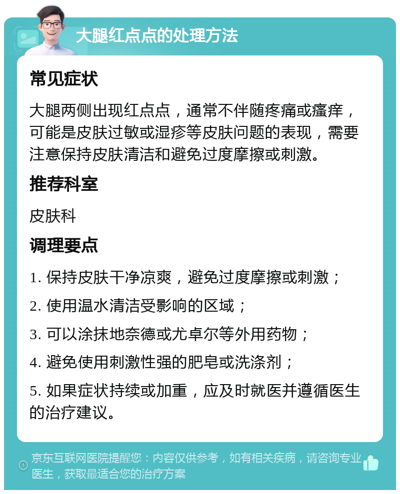 大腿红点点的处理方法 常见症状 大腿两侧出现红点点，通常不伴随疼痛或瘙痒，可能是皮肤过敏或湿疹等皮肤问题的表现，需要注意保持皮肤清洁和避免过度摩擦或刺激。 推荐科室 皮肤科 调理要点 1. 保持皮肤干净凉爽，避免过度摩擦或刺激； 2. 使用温水清洁受影响的区域； 3. 可以涂抹地奈德或尤卓尔等外用药物； 4. 避免使用刺激性强的肥皂或洗涤剂； 5. 如果症状持续或加重，应及时就医并遵循医生的治疗建议。