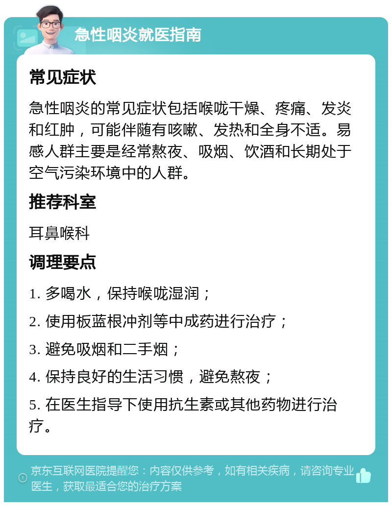 急性咽炎就医指南 常见症状 急性咽炎的常见症状包括喉咙干燥、疼痛、发炎和红肿，可能伴随有咳嗽、发热和全身不适。易感人群主要是经常熬夜、吸烟、饮酒和长期处于空气污染环境中的人群。 推荐科室 耳鼻喉科 调理要点 1. 多喝水，保持喉咙湿润； 2. 使用板蓝根冲剂等中成药进行治疗； 3. 避免吸烟和二手烟； 4. 保持良好的生活习惯，避免熬夜； 5. 在医生指导下使用抗生素或其他药物进行治疗。