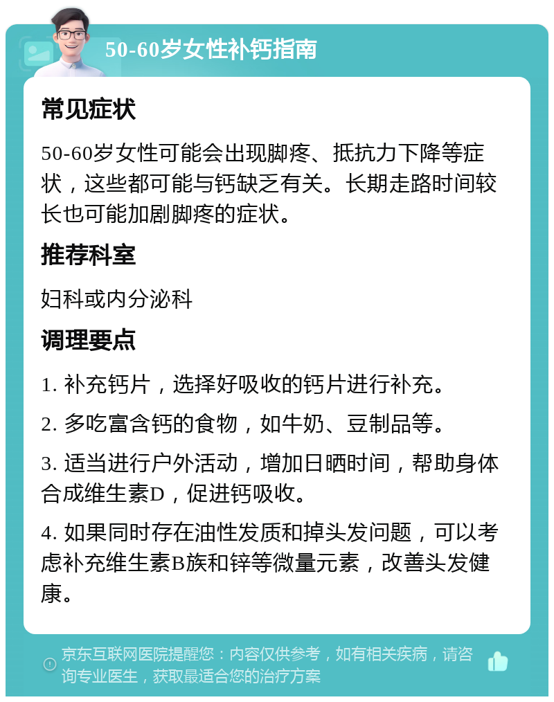 50-60岁女性补钙指南 常见症状 50-60岁女性可能会出现脚疼、抵抗力下降等症状，这些都可能与钙缺乏有关。长期走路时间较长也可能加剧脚疼的症状。 推荐科室 妇科或内分泌科 调理要点 1. 补充钙片，选择好吸收的钙片进行补充。 2. 多吃富含钙的食物，如牛奶、豆制品等。 3. 适当进行户外活动，增加日晒时间，帮助身体合成维生素D，促进钙吸收。 4. 如果同时存在油性发质和掉头发问题，可以考虑补充维生素B族和锌等微量元素，改善头发健康。