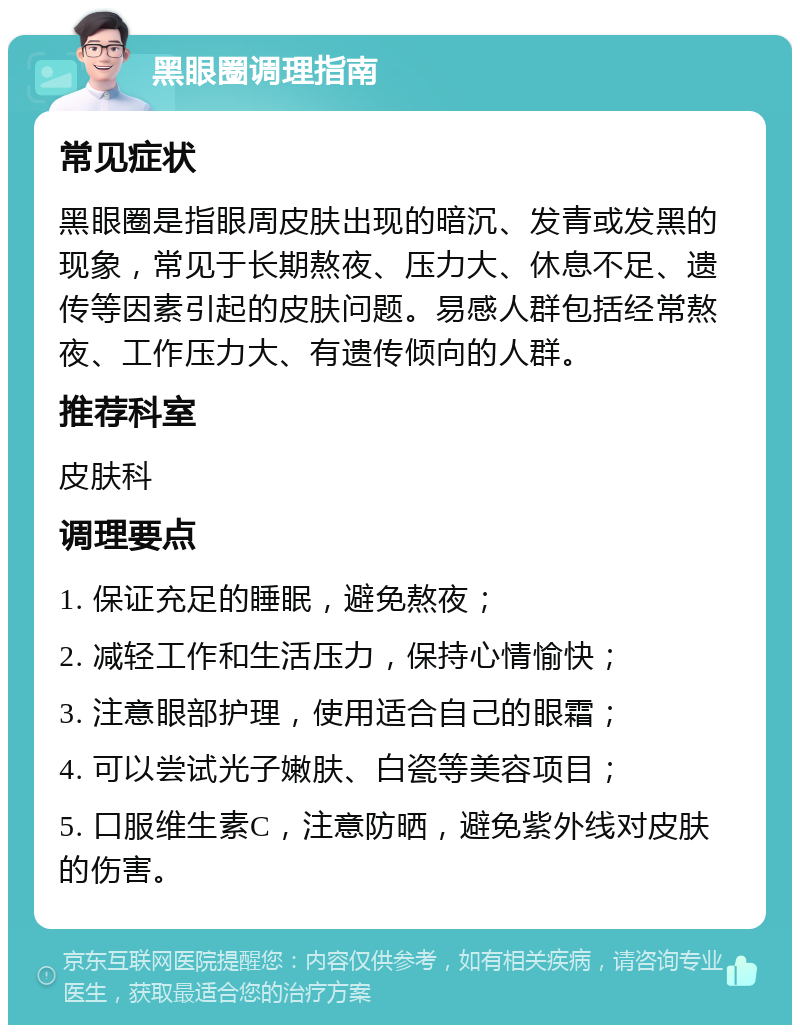 黑眼圈调理指南 常见症状 黑眼圈是指眼周皮肤出现的暗沉、发青或发黑的现象，常见于长期熬夜、压力大、休息不足、遗传等因素引起的皮肤问题。易感人群包括经常熬夜、工作压力大、有遗传倾向的人群。 推荐科室 皮肤科 调理要点 1. 保证充足的睡眠，避免熬夜； 2. 减轻工作和生活压力，保持心情愉快； 3. 注意眼部护理，使用适合自己的眼霜； 4. 可以尝试光子嫩肤、白瓷等美容项目； 5. 口服维生素C，注意防晒，避免紫外线对皮肤的伤害。