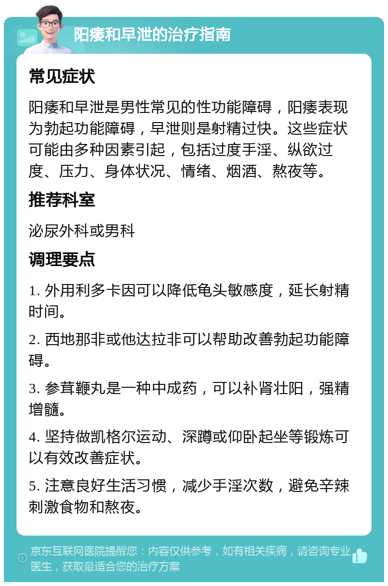 阳痿和早泄的治疗指南 常见症状 阳痿和早泄是男性常见的性功能障碍，阳痿表现为勃起功能障碍，早泄则是射精过快。这些症状可能由多种因素引起，包括过度手淫、纵欲过度、压力、身体状况、情绪、烟酒、熬夜等。 推荐科室 泌尿外科或男科 调理要点 1. 外用利多卡因可以降低龟头敏感度，延长射精时间。 2. 西地那非或他达拉非可以帮助改善勃起功能障碍。 3. 参茸鞭丸是一种中成药，可以补肾壮阳，强精增髓。 4. 坚持做凯格尔运动、深蹲或仰卧起坐等锻炼可以有效改善症状。 5. 注意良好生活习惯，减少手淫次数，避免辛辣刺激食物和熬夜。