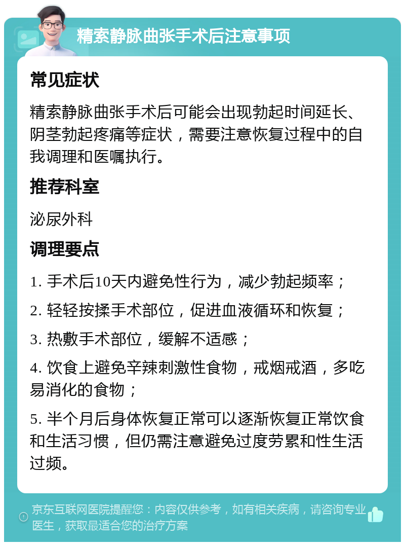 精索静脉曲张手术后注意事项 常见症状 精索静脉曲张手术后可能会出现勃起时间延长、阴茎勃起疼痛等症状，需要注意恢复过程中的自我调理和医嘱执行。 推荐科室 泌尿外科 调理要点 1. 手术后10天内避免性行为，减少勃起频率； 2. 轻轻按揉手术部位，促进血液循环和恢复； 3. 热敷手术部位，缓解不适感； 4. 饮食上避免辛辣刺激性食物，戒烟戒酒，多吃易消化的食物； 5. 半个月后身体恢复正常可以逐渐恢复正常饮食和生活习惯，但仍需注意避免过度劳累和性生活过频。