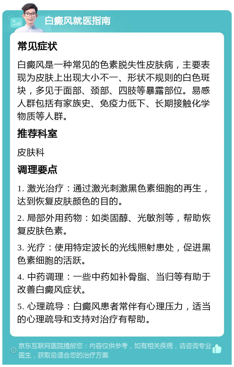 白癜风就医指南 常见症状 白癜风是一种常见的色素脱失性皮肤病，主要表现为皮肤上出现大小不一、形状不规则的白色斑块，多见于面部、颈部、四肢等暴露部位。易感人群包括有家族史、免疫力低下、长期接触化学物质等人群。 推荐科室 皮肤科 调理要点 1. 激光治疗：通过激光刺激黑色素细胞的再生，达到恢复皮肤颜色的目的。 2. 局部外用药物：如类固醇、光敏剂等，帮助恢复皮肤色素。 3. 光疗：使用特定波长的光线照射患处，促进黑色素细胞的活跃。 4. 中药调理：一些中药如补骨脂、当归等有助于改善白癜风症状。 5. 心理疏导：白癜风患者常伴有心理压力，适当的心理疏导和支持对治疗有帮助。