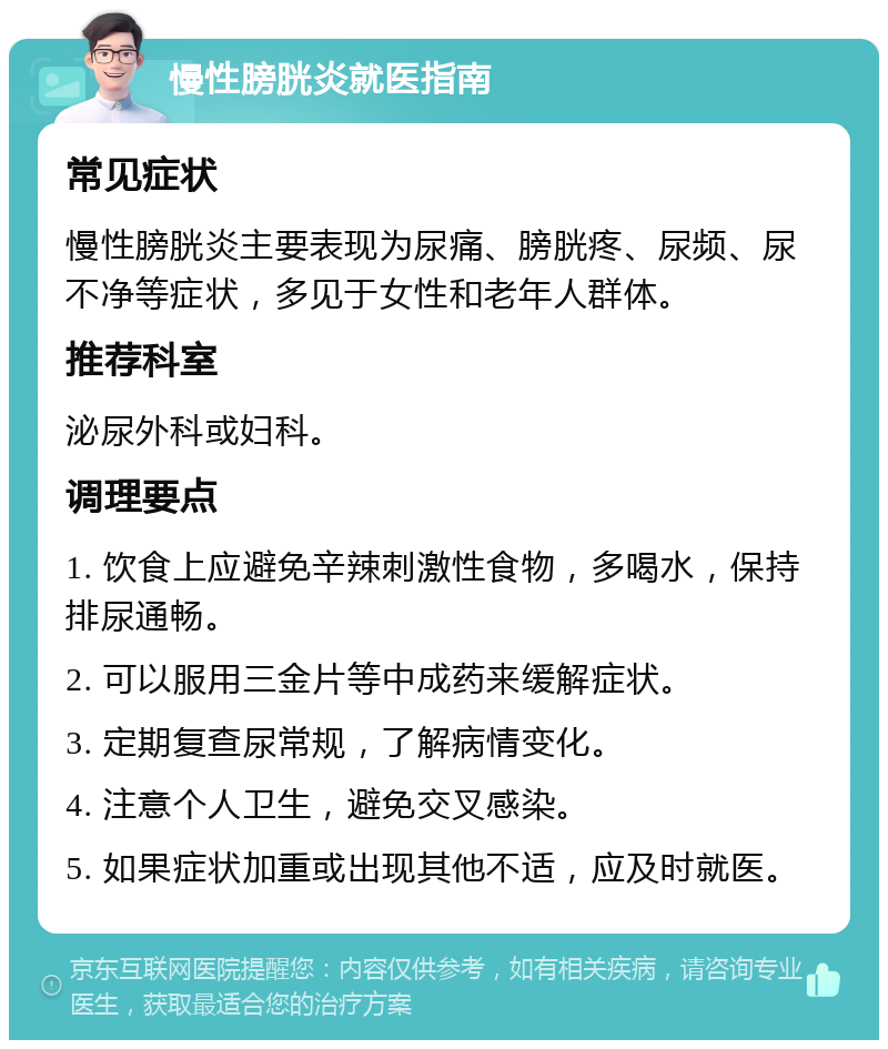 慢性膀胱炎就医指南 常见症状 慢性膀胱炎主要表现为尿痛、膀胱疼、尿频、尿不净等症状，多见于女性和老年人群体。 推荐科室 泌尿外科或妇科。 调理要点 1. 饮食上应避免辛辣刺激性食物，多喝水，保持排尿通畅。 2. 可以服用三金片等中成药来缓解症状。 3. 定期复查尿常规，了解病情变化。 4. 注意个人卫生，避免交叉感染。 5. 如果症状加重或出现其他不适，应及时就医。