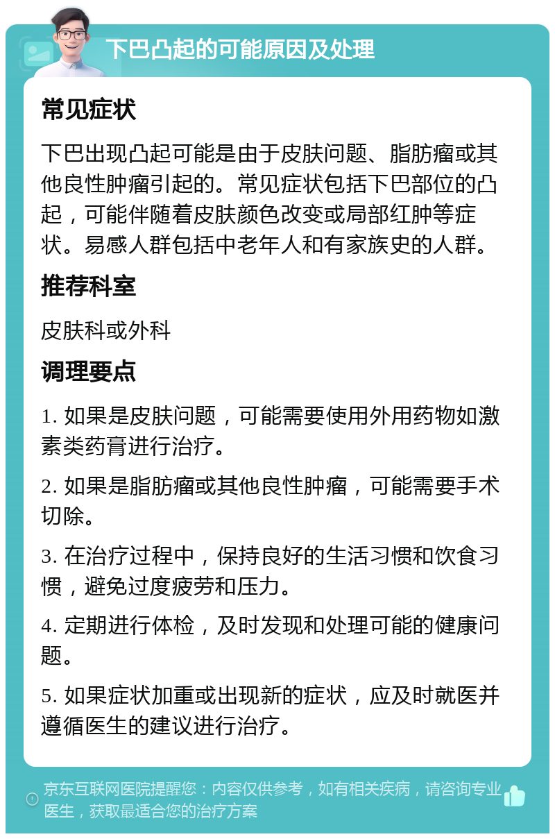 下巴凸起的可能原因及处理 常见症状 下巴出现凸起可能是由于皮肤问题、脂肪瘤或其他良性肿瘤引起的。常见症状包括下巴部位的凸起，可能伴随着皮肤颜色改变或局部红肿等症状。易感人群包括中老年人和有家族史的人群。 推荐科室 皮肤科或外科 调理要点 1. 如果是皮肤问题，可能需要使用外用药物如激素类药膏进行治疗。 2. 如果是脂肪瘤或其他良性肿瘤，可能需要手术切除。 3. 在治疗过程中，保持良好的生活习惯和饮食习惯，避免过度疲劳和压力。 4. 定期进行体检，及时发现和处理可能的健康问题。 5. 如果症状加重或出现新的症状，应及时就医并遵循医生的建议进行治疗。