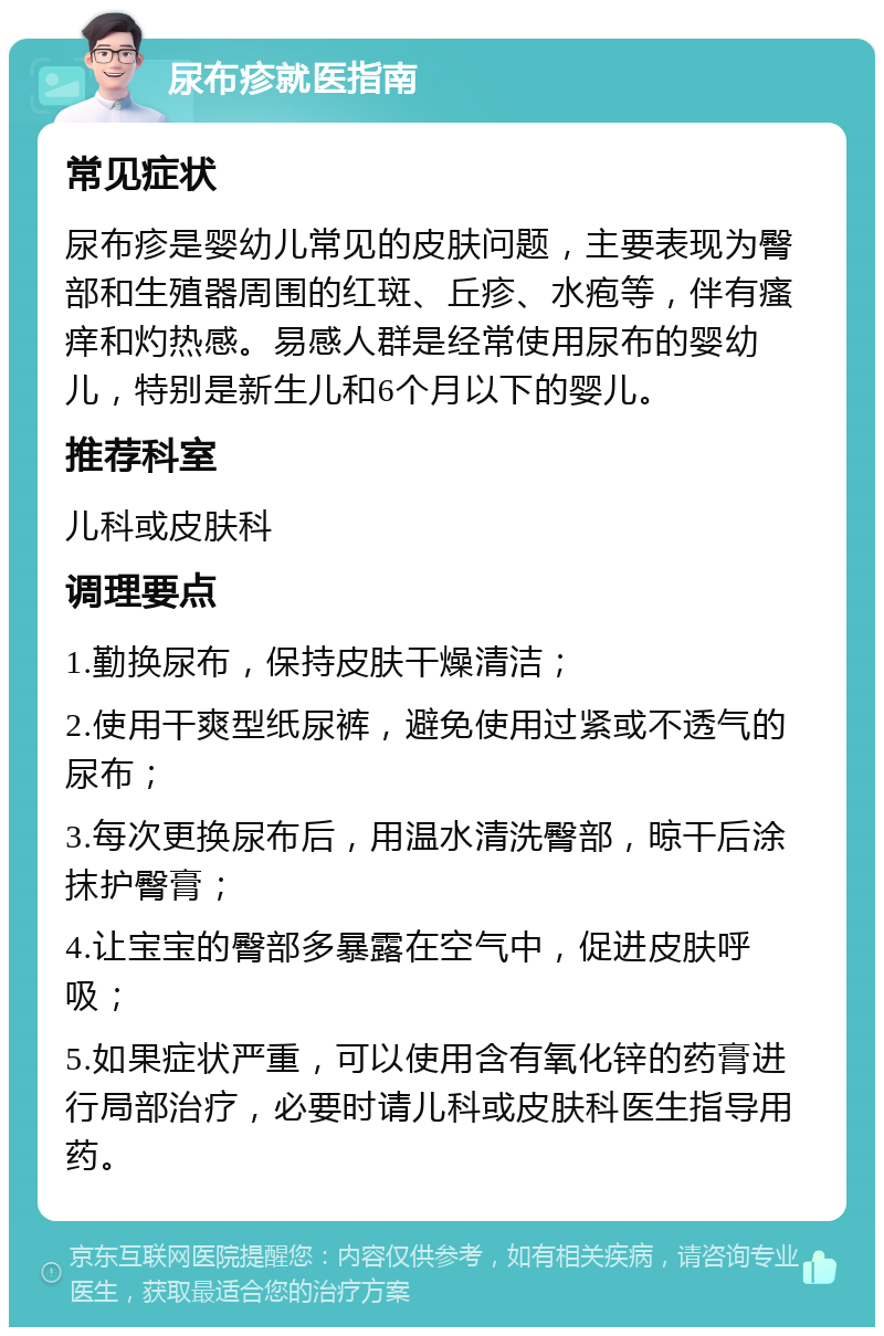 尿布疹就医指南 常见症状 尿布疹是婴幼儿常见的皮肤问题，主要表现为臀部和生殖器周围的红斑、丘疹、水疱等，伴有瘙痒和灼热感。易感人群是经常使用尿布的婴幼儿，特别是新生儿和6个月以下的婴儿。 推荐科室 儿科或皮肤科 调理要点 1.勤换尿布，保持皮肤干燥清洁； 2.使用干爽型纸尿裤，避免使用过紧或不透气的尿布； 3.每次更换尿布后，用温水清洗臀部，晾干后涂抹护臀膏； 4.让宝宝的臀部多暴露在空气中，促进皮肤呼吸； 5.如果症状严重，可以使用含有氧化锌的药膏进行局部治疗，必要时请儿科或皮肤科医生指导用药。