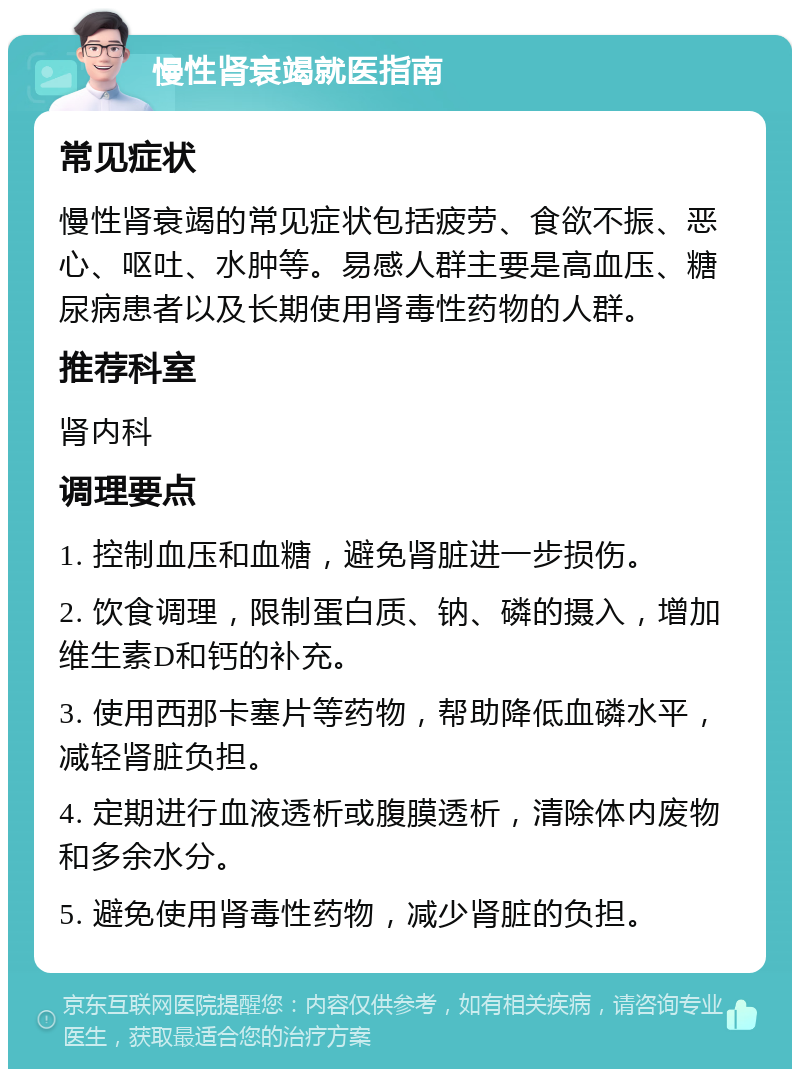 慢性肾衰竭就医指南 常见症状 慢性肾衰竭的常见症状包括疲劳、食欲不振、恶心、呕吐、水肿等。易感人群主要是高血压、糖尿病患者以及长期使用肾毒性药物的人群。 推荐科室 肾内科 调理要点 1. 控制血压和血糖，避免肾脏进一步损伤。 2. 饮食调理，限制蛋白质、钠、磷的摄入，增加维生素D和钙的补充。 3. 使用西那卡塞片等药物，帮助降低血磷水平，减轻肾脏负担。 4. 定期进行血液透析或腹膜透析，清除体内废物和多余水分。 5. 避免使用肾毒性药物，减少肾脏的负担。