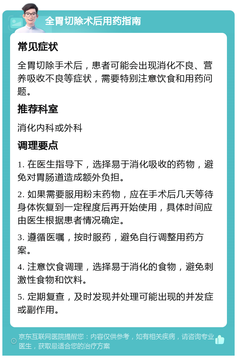 全胃切除术后用药指南 常见症状 全胃切除手术后，患者可能会出现消化不良、营养吸收不良等症状，需要特别注意饮食和用药问题。 推荐科室 消化内科或外科 调理要点 1. 在医生指导下，选择易于消化吸收的药物，避免对胃肠道造成额外负担。 2. 如果需要服用粉末药物，应在手术后几天等待身体恢复到一定程度后再开始使用，具体时间应由医生根据患者情况确定。 3. 遵循医嘱，按时服药，避免自行调整用药方案。 4. 注意饮食调理，选择易于消化的食物，避免刺激性食物和饮料。 5. 定期复查，及时发现并处理可能出现的并发症或副作用。