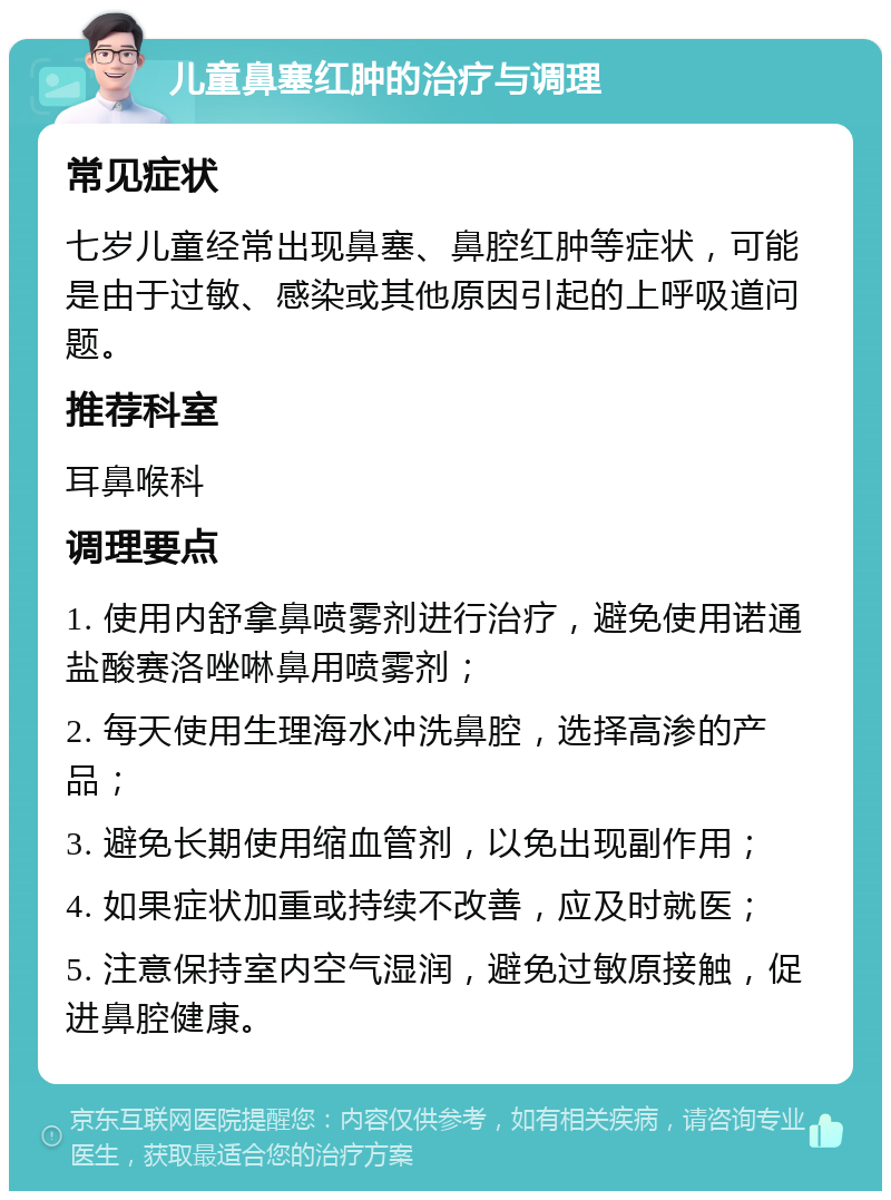 儿童鼻塞红肿的治疗与调理 常见症状 七岁儿童经常出现鼻塞、鼻腔红肿等症状，可能是由于过敏、感染或其他原因引起的上呼吸道问题。 推荐科室 耳鼻喉科 调理要点 1. 使用内舒拿鼻喷雾剂进行治疗，避免使用诺通盐酸赛洛唑啉鼻用喷雾剂； 2. 每天使用生理海水冲洗鼻腔，选择高渗的产品； 3. 避免长期使用缩血管剂，以免出现副作用； 4. 如果症状加重或持续不改善，应及时就医； 5. 注意保持室内空气湿润，避免过敏原接触，促进鼻腔健康。