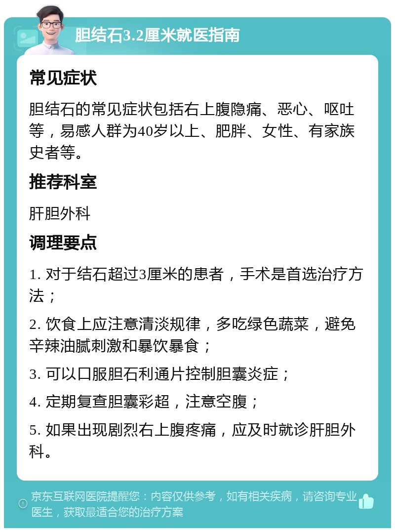 胆结石3.2厘米就医指南 常见症状 胆结石的常见症状包括右上腹隐痛、恶心、呕吐等，易感人群为40岁以上、肥胖、女性、有家族史者等。 推荐科室 肝胆外科 调理要点 1. 对于结石超过3厘米的患者，手术是首选治疗方法； 2. 饮食上应注意清淡规律，多吃绿色蔬菜，避免辛辣油腻刺激和暴饮暴食； 3. 可以口服胆石利通片控制胆囊炎症； 4. 定期复查胆囊彩超，注意空腹； 5. 如果出现剧烈右上腹疼痛，应及时就诊肝胆外科。