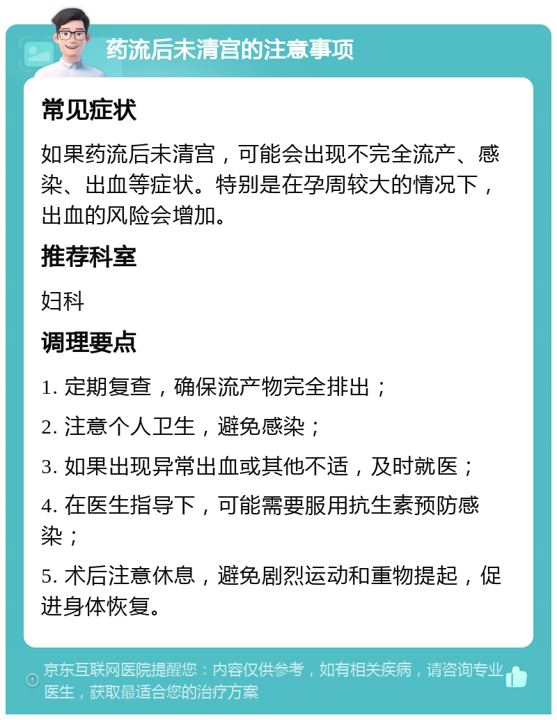 药流后未清宫的注意事项 常见症状 如果药流后未清宫，可能会出现不完全流产、感染、出血等症状。特别是在孕周较大的情况下，出血的风险会增加。 推荐科室 妇科 调理要点 1. 定期复查，确保流产物完全排出； 2. 注意个人卫生，避免感染； 3. 如果出现异常出血或其他不适，及时就医； 4. 在医生指导下，可能需要服用抗生素预防感染； 5. 术后注意休息，避免剧烈运动和重物提起，促进身体恢复。