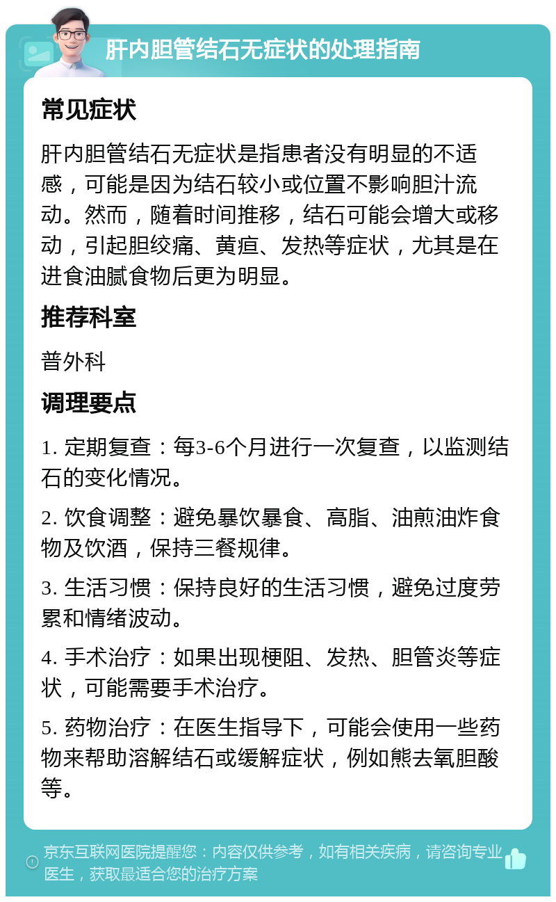 肝内胆管结石无症状的处理指南 常见症状 肝内胆管结石无症状是指患者没有明显的不适感，可能是因为结石较小或位置不影响胆汁流动。然而，随着时间推移，结石可能会增大或移动，引起胆绞痛、黄疸、发热等症状，尤其是在进食油腻食物后更为明显。 推荐科室 普外科 调理要点 1. 定期复查：每3-6个月进行一次复查，以监测结石的变化情况。 2. 饮食调整：避免暴饮暴食、高脂、油煎油炸食物及饮酒，保持三餐规律。 3. 生活习惯：保持良好的生活习惯，避免过度劳累和情绪波动。 4. 手术治疗：如果出现梗阻、发热、胆管炎等症状，可能需要手术治疗。 5. 药物治疗：在医生指导下，可能会使用一些药物来帮助溶解结石或缓解症状，例如熊去氧胆酸等。