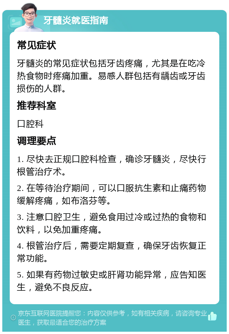 牙髓炎就医指南 常见症状 牙髓炎的常见症状包括牙齿疼痛，尤其是在吃冷热食物时疼痛加重。易感人群包括有龋齿或牙齿损伤的人群。 推荐科室 口腔科 调理要点 1. 尽快去正规口腔科检查，确诊牙髓炎，尽快行根管治疗术。 2. 在等待治疗期间，可以口服抗生素和止痛药物缓解疼痛，如布洛芬等。 3. 注意口腔卫生，避免食用过冷或过热的食物和饮料，以免加重疼痛。 4. 根管治疗后，需要定期复查，确保牙齿恢复正常功能。 5. 如果有药物过敏史或肝肾功能异常，应告知医生，避免不良反应。