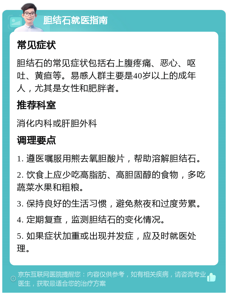 胆结石就医指南 常见症状 胆结石的常见症状包括右上腹疼痛、恶心、呕吐、黄疸等。易感人群主要是40岁以上的成年人，尤其是女性和肥胖者。 推荐科室 消化内科或肝胆外科 调理要点 1. 遵医嘱服用熊去氧胆酸片，帮助溶解胆结石。 2. 饮食上应少吃高脂肪、高胆固醇的食物，多吃蔬菜水果和粗粮。 3. 保持良好的生活习惯，避免熬夜和过度劳累。 4. 定期复查，监测胆结石的变化情况。 5. 如果症状加重或出现并发症，应及时就医处理。