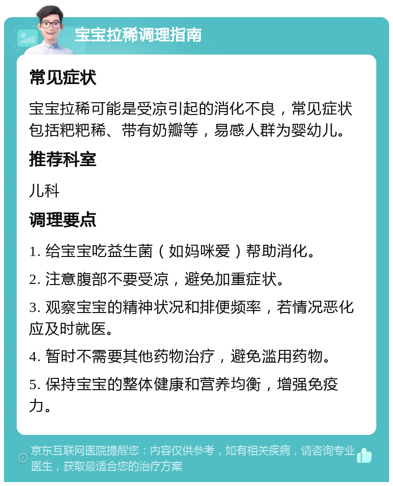 宝宝拉稀调理指南 常见症状 宝宝拉稀可能是受凉引起的消化不良，常见症状包括粑粑稀、带有奶瓣等，易感人群为婴幼儿。 推荐科室 儿科 调理要点 1. 给宝宝吃益生菌（如妈咪爱）帮助消化。 2. 注意腹部不要受凉，避免加重症状。 3. 观察宝宝的精神状况和排便频率，若情况恶化应及时就医。 4. 暂时不需要其他药物治疗，避免滥用药物。 5. 保持宝宝的整体健康和营养均衡，增强免疫力。