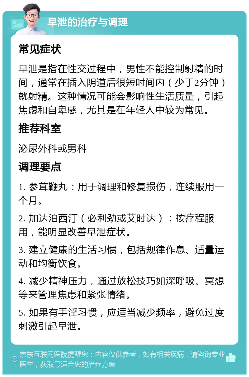 早泄的治疗与调理 常见症状 早泄是指在性交过程中，男性不能控制射精的时间，通常在插入阴道后很短时间内（少于2分钟）就射精。这种情况可能会影响性生活质量，引起焦虑和自卑感，尤其是在年轻人中较为常见。 推荐科室 泌尿外科或男科 调理要点 1. 参茸鞭丸：用于调理和修复损伤，连续服用一个月。 2. 加达泊西汀（必利劲或艾时达）：按疗程服用，能明显改善早泄症状。 3. 建立健康的生活习惯，包括规律作息、适量运动和均衡饮食。 4. 减少精神压力，通过放松技巧如深呼吸、冥想等来管理焦虑和紧张情绪。 5. 如果有手淫习惯，应适当减少频率，避免过度刺激引起早泄。