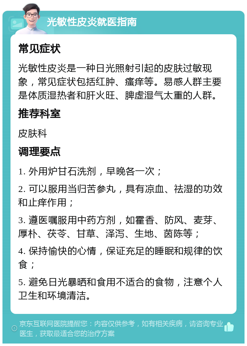 光敏性皮炎就医指南 常见症状 光敏性皮炎是一种日光照射引起的皮肤过敏现象，常见症状包括红肿、瘙痒等。易感人群主要是体质湿热者和肝火旺、脾虚湿气太重的人群。 推荐科室 皮肤科 调理要点 1. 外用炉甘石洗剂，早晚各一次； 2. 可以服用当归苦参丸，具有凉血、祛湿的功效和止痒作用； 3. 遵医嘱服用中药方剂，如霍香、防风、麦芽、厚朴、茯苓、甘草、泽泻、生地、茵陈等； 4. 保持愉快的心情，保证充足的睡眠和规律的饮食； 5. 避免日光暴晒和食用不适合的食物，注意个人卫生和环境清洁。