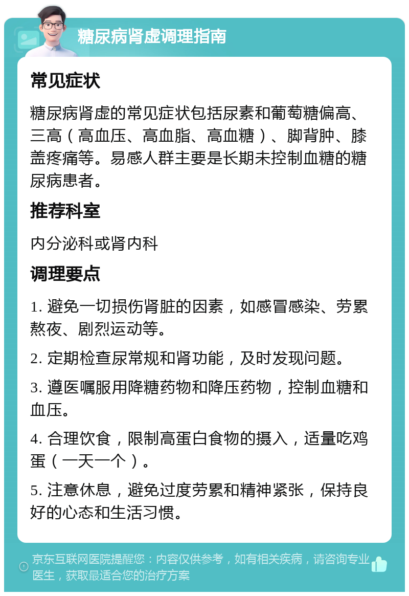 糖尿病肾虚调理指南 常见症状 糖尿病肾虚的常见症状包括尿素和葡萄糖偏高、三高（高血压、高血脂、高血糖）、脚背肿、膝盖疼痛等。易感人群主要是长期未控制血糖的糖尿病患者。 推荐科室 内分泌科或肾内科 调理要点 1. 避免一切损伤肾脏的因素，如感冒感染、劳累熬夜、剧烈运动等。 2. 定期检查尿常规和肾功能，及时发现问题。 3. 遵医嘱服用降糖药物和降压药物，控制血糖和血压。 4. 合理饮食，限制高蛋白食物的摄入，适量吃鸡蛋（一天一个）。 5. 注意休息，避免过度劳累和精神紧张，保持良好的心态和生活习惯。