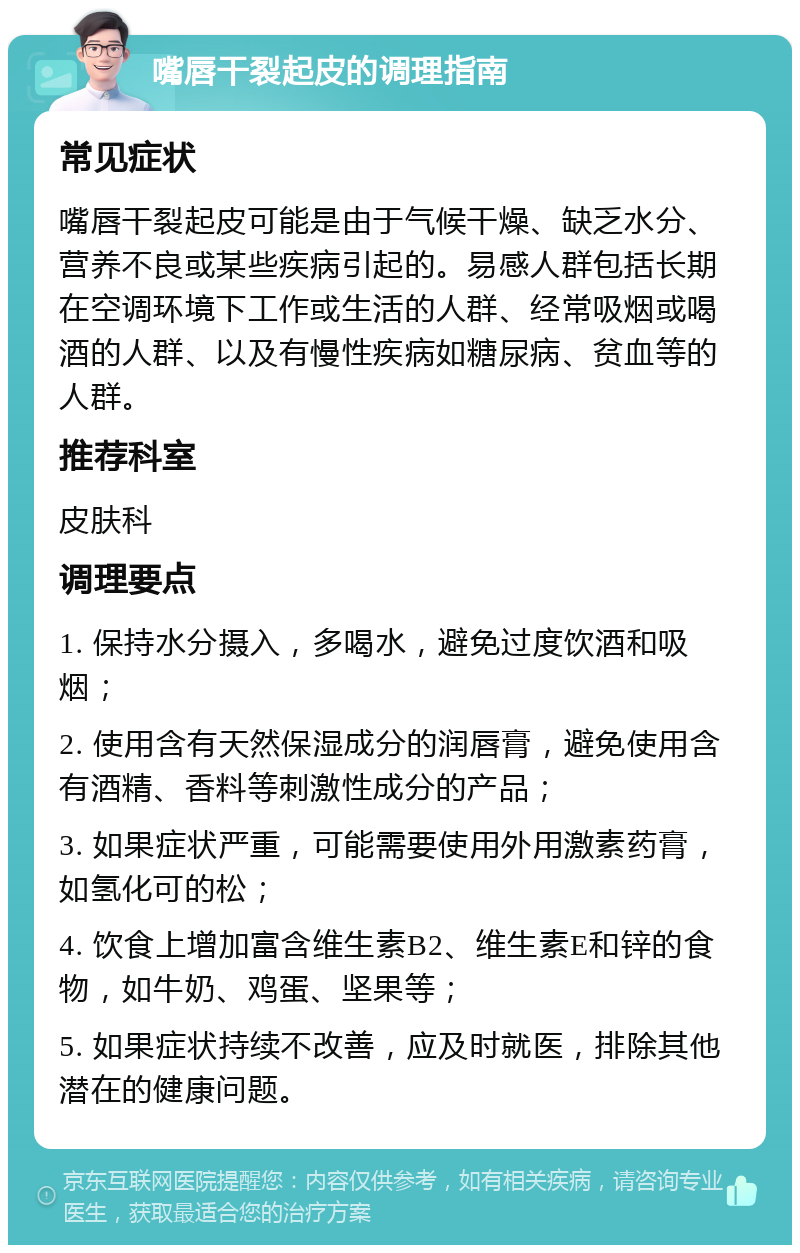 嘴唇干裂起皮的调理指南 常见症状 嘴唇干裂起皮可能是由于气候干燥、缺乏水分、营养不良或某些疾病引起的。易感人群包括长期在空调环境下工作或生活的人群、经常吸烟或喝酒的人群、以及有慢性疾病如糖尿病、贫血等的人群。 推荐科室 皮肤科 调理要点 1. 保持水分摄入，多喝水，避免过度饮酒和吸烟； 2. 使用含有天然保湿成分的润唇膏，避免使用含有酒精、香料等刺激性成分的产品； 3. 如果症状严重，可能需要使用外用激素药膏，如氢化可的松； 4. 饮食上增加富含维生素B2、维生素E和锌的食物，如牛奶、鸡蛋、坚果等； 5. 如果症状持续不改善，应及时就医，排除其他潜在的健康问题。