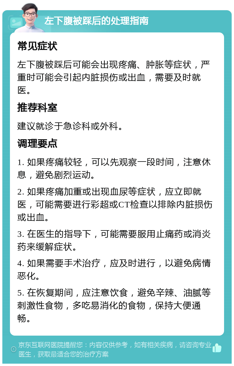 左下腹被踩后的处理指南 常见症状 左下腹被踩后可能会出现疼痛、肿胀等症状，严重时可能会引起内脏损伤或出血，需要及时就医。 推荐科室 建议就诊于急诊科或外科。 调理要点 1. 如果疼痛较轻，可以先观察一段时间，注意休息，避免剧烈运动。 2. 如果疼痛加重或出现血尿等症状，应立即就医，可能需要进行彩超或CT检查以排除内脏损伤或出血。 3. 在医生的指导下，可能需要服用止痛药或消炎药来缓解症状。 4. 如果需要手术治疗，应及时进行，以避免病情恶化。 5. 在恢复期间，应注意饮食，避免辛辣、油腻等刺激性食物，多吃易消化的食物，保持大便通畅。