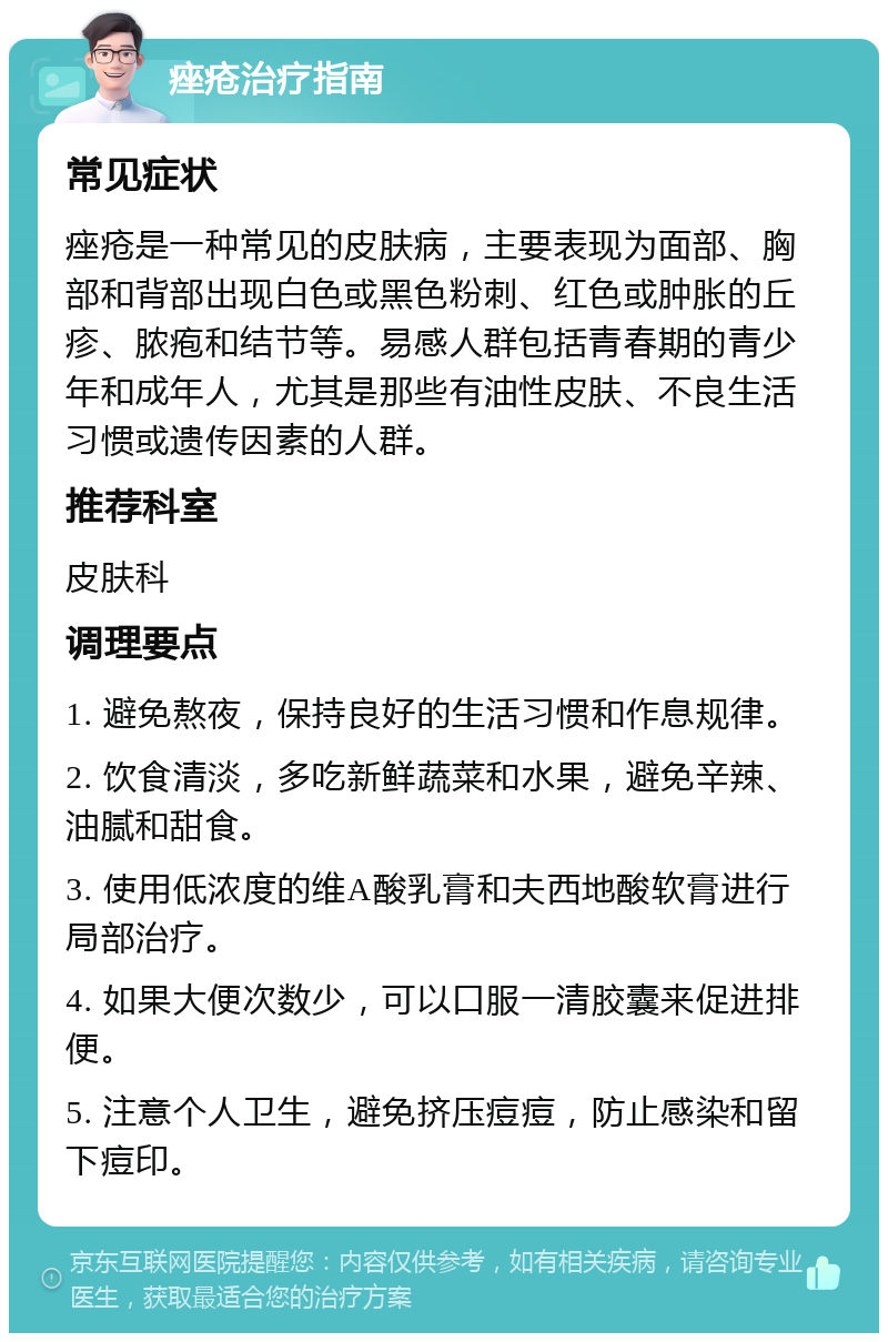 痤疮治疗指南 常见症状 痤疮是一种常见的皮肤病，主要表现为面部、胸部和背部出现白色或黑色粉刺、红色或肿胀的丘疹、脓疱和结节等。易感人群包括青春期的青少年和成年人，尤其是那些有油性皮肤、不良生活习惯或遗传因素的人群。 推荐科室 皮肤科 调理要点 1. 避免熬夜，保持良好的生活习惯和作息规律。 2. 饮食清淡，多吃新鲜蔬菜和水果，避免辛辣、油腻和甜食。 3. 使用低浓度的维A酸乳膏和夫西地酸软膏进行局部治疗。 4. 如果大便次数少，可以口服一清胶囊来促进排便。 5. 注意个人卫生，避免挤压痘痘，防止感染和留下痘印。