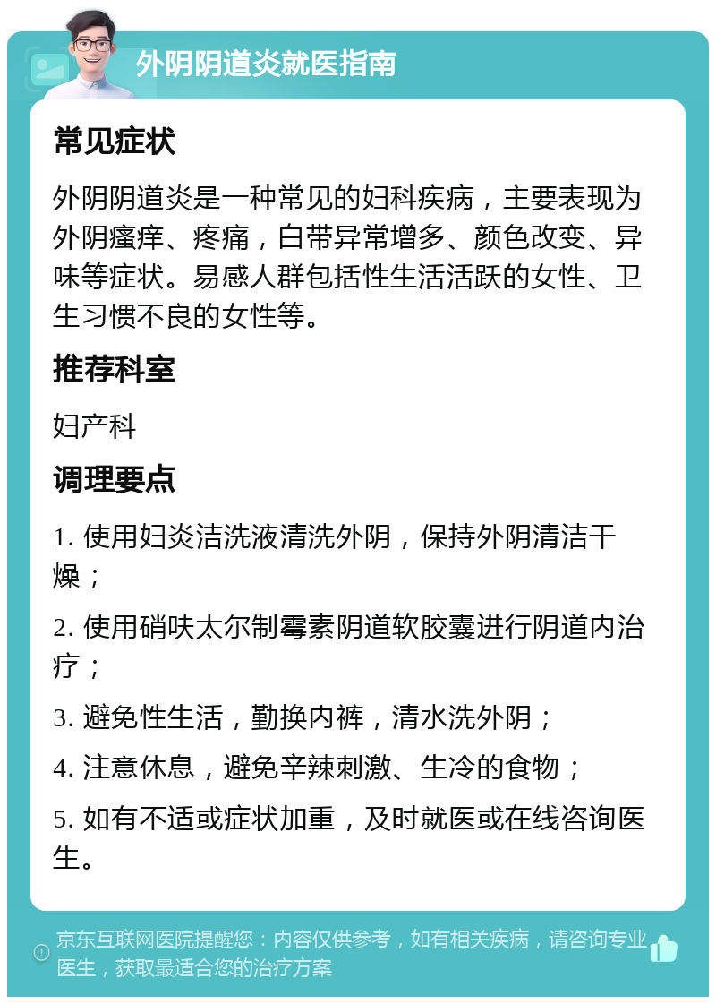 外阴阴道炎就医指南 常见症状 外阴阴道炎是一种常见的妇科疾病，主要表现为外阴瘙痒、疼痛，白带异常增多、颜色改变、异味等症状。易感人群包括性生活活跃的女性、卫生习惯不良的女性等。 推荐科室 妇产科 调理要点 1. 使用妇炎洁洗液清洗外阴，保持外阴清洁干燥； 2. 使用硝呋太尔制霉素阴道软胶囊进行阴道内治疗； 3. 避免性生活，勤换内裤，清水洗外阴； 4. 注意休息，避免辛辣刺激、生冷的食物； 5. 如有不适或症状加重，及时就医或在线咨询医生。