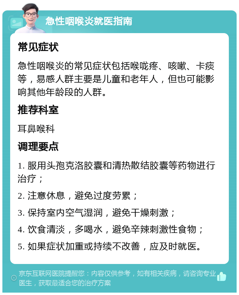 急性咽喉炎就医指南 常见症状 急性咽喉炎的常见症状包括喉咙疼、咳嗽、卡痰等，易感人群主要是儿童和老年人，但也可能影响其他年龄段的人群。 推荐科室 耳鼻喉科 调理要点 1. 服用头孢克洛胶囊和清热散结胶囊等药物进行治疗； 2. 注意休息，避免过度劳累； 3. 保持室内空气湿润，避免干燥刺激； 4. 饮食清淡，多喝水，避免辛辣刺激性食物； 5. 如果症状加重或持续不改善，应及时就医。