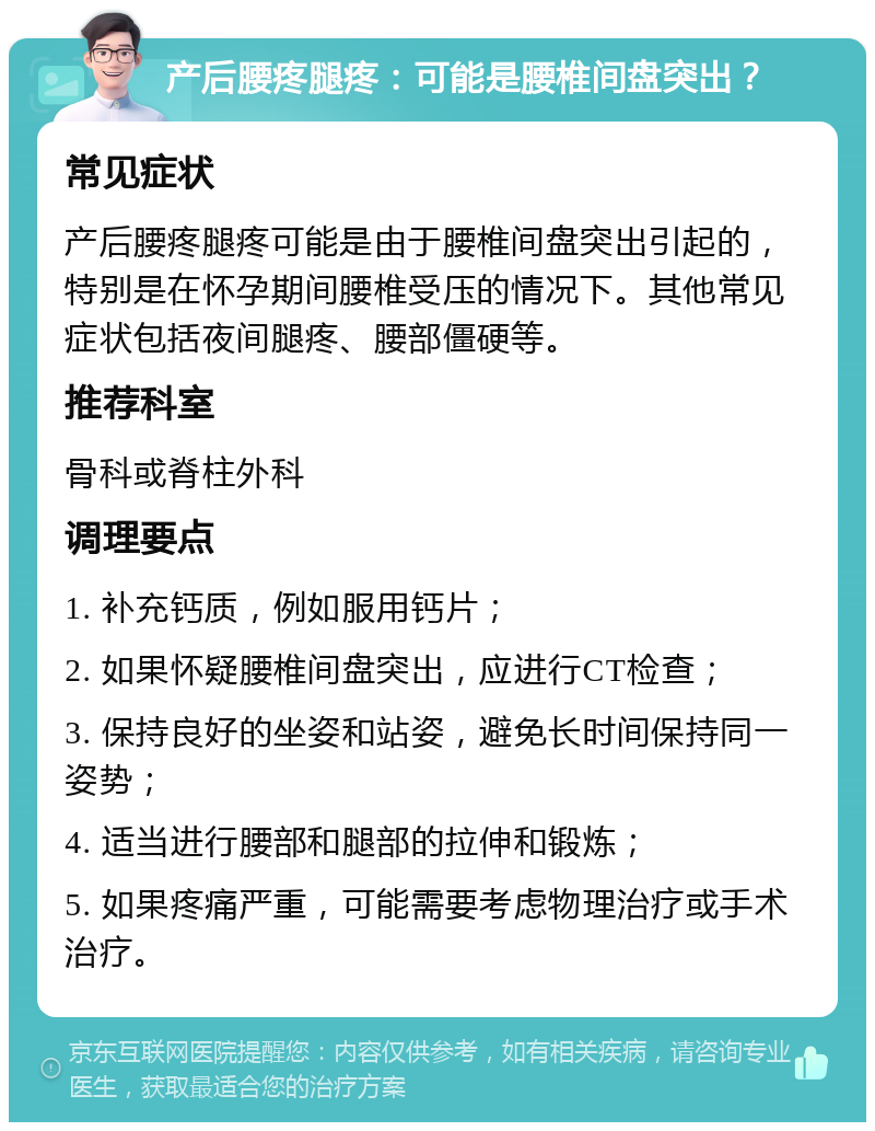 产后腰疼腿疼：可能是腰椎间盘突出？ 常见症状 产后腰疼腿疼可能是由于腰椎间盘突出引起的，特别是在怀孕期间腰椎受压的情况下。其他常见症状包括夜间腿疼、腰部僵硬等。 推荐科室 骨科或脊柱外科 调理要点 1. 补充钙质，例如服用钙片； 2. 如果怀疑腰椎间盘突出，应进行CT检查； 3. 保持良好的坐姿和站姿，避免长时间保持同一姿势； 4. 适当进行腰部和腿部的拉伸和锻炼； 5. 如果疼痛严重，可能需要考虑物理治疗或手术治疗。