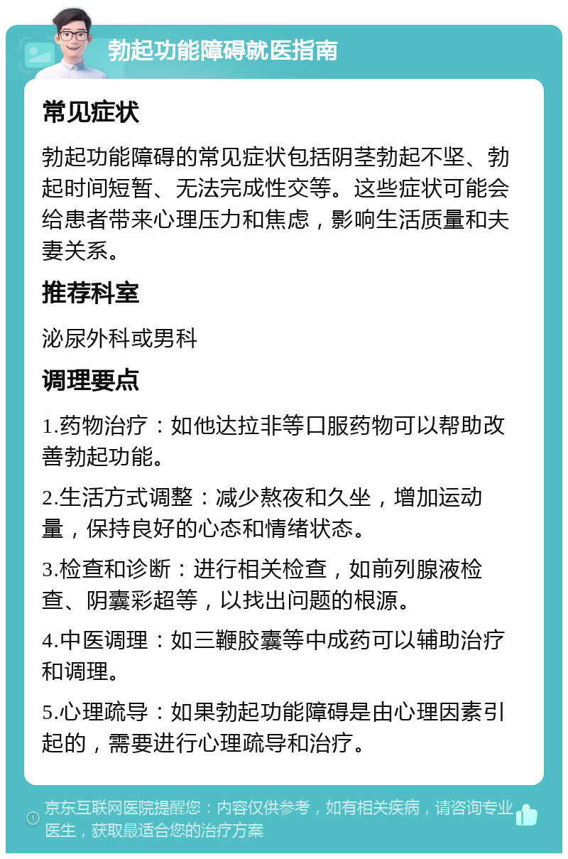 勃起功能障碍就医指南 常见症状 勃起功能障碍的常见症状包括阴茎勃起不坚、勃起时间短暂、无法完成性交等。这些症状可能会给患者带来心理压力和焦虑，影响生活质量和夫妻关系。 推荐科室 泌尿外科或男科 调理要点 1.药物治疗：如他达拉非等口服药物可以帮助改善勃起功能。 2.生活方式调整：减少熬夜和久坐，增加运动量，保持良好的心态和情绪状态。 3.检查和诊断：进行相关检查，如前列腺液检查、阴囊彩超等，以找出问题的根源。 4.中医调理：如三鞭胶囊等中成药可以辅助治疗和调理。 5.心理疏导：如果勃起功能障碍是由心理因素引起的，需要进行心理疏导和治疗。