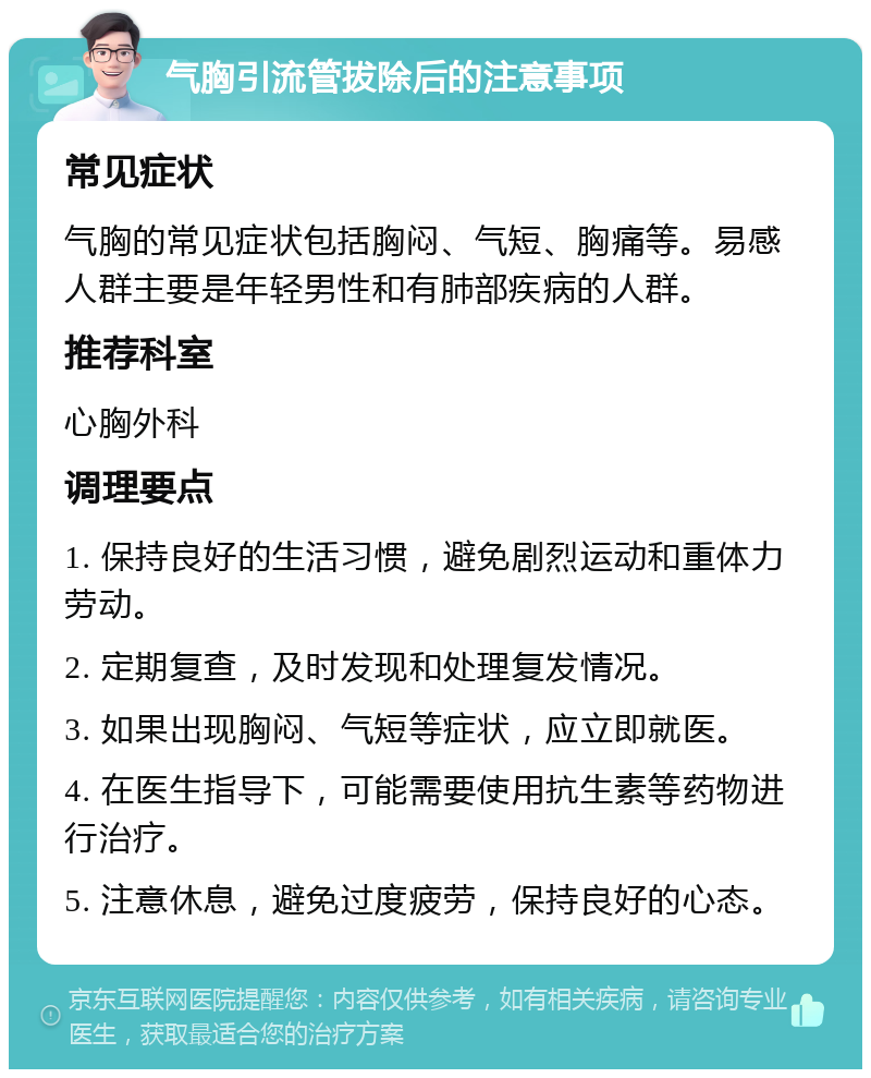 气胸引流管拔除后的注意事项 常见症状 气胸的常见症状包括胸闷、气短、胸痛等。易感人群主要是年轻男性和有肺部疾病的人群。 推荐科室 心胸外科 调理要点 1. 保持良好的生活习惯，避免剧烈运动和重体力劳动。 2. 定期复查，及时发现和处理复发情况。 3. 如果出现胸闷、气短等症状，应立即就医。 4. 在医生指导下，可能需要使用抗生素等药物进行治疗。 5. 注意休息，避免过度疲劳，保持良好的心态。