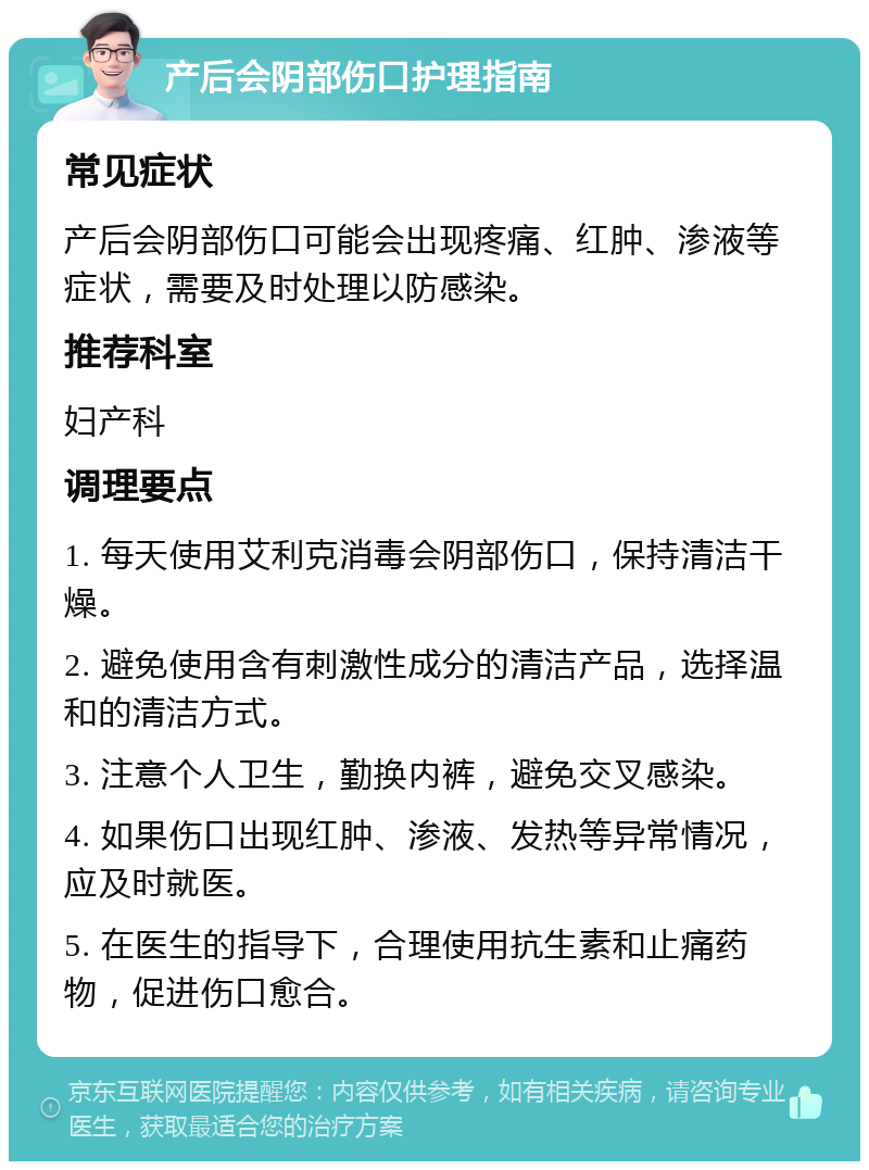 产后会阴部伤口护理指南 常见症状 产后会阴部伤口可能会出现疼痛、红肿、渗液等症状，需要及时处理以防感染。 推荐科室 妇产科 调理要点 1. 每天使用艾利克消毒会阴部伤口，保持清洁干燥。 2. 避免使用含有刺激性成分的清洁产品，选择温和的清洁方式。 3. 注意个人卫生，勤换内裤，避免交叉感染。 4. 如果伤口出现红肿、渗液、发热等异常情况，应及时就医。 5. 在医生的指导下，合理使用抗生素和止痛药物，促进伤口愈合。